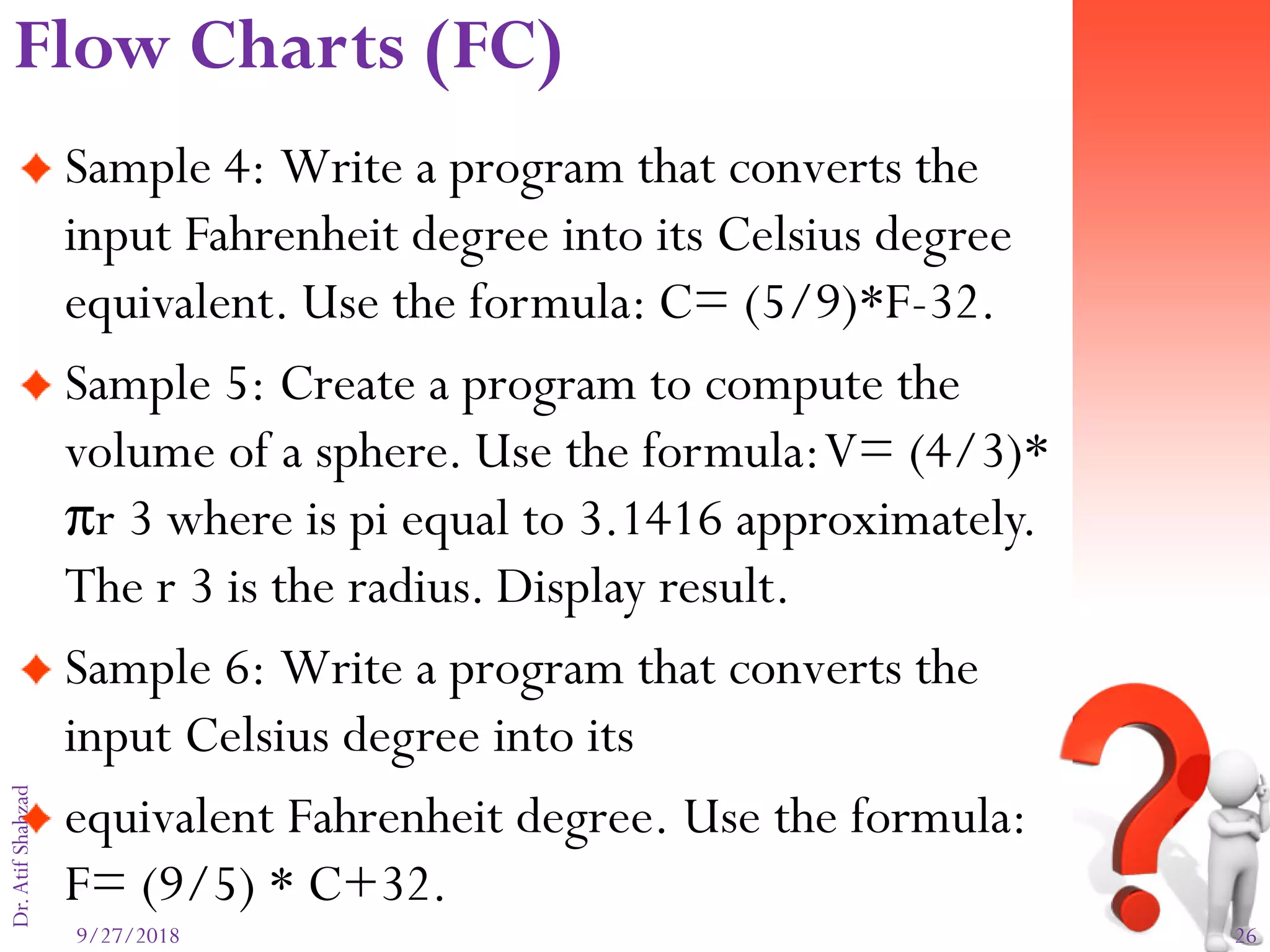 9/27/2018 26
Dr.AtifShahzad
Sample 4: Write a program that converts the
input Fahrenheit degree into its Celsius degree
equivalent. Use the formula: C= (5/9)*F-32.
Sample 5: Create a program to compute the
volume of a sphere. Use the formula:V= (4/3)*
πr 3 where is pi equal to 3.1416 approximately.
The r 3 is the radius. Display result.
Sample 6: Write a program that converts the
input Celsius degree into its
equivalent Fahrenheit degree. Use the formula:
F= (9/5) * C+32.
Flow Charts (FC)
 