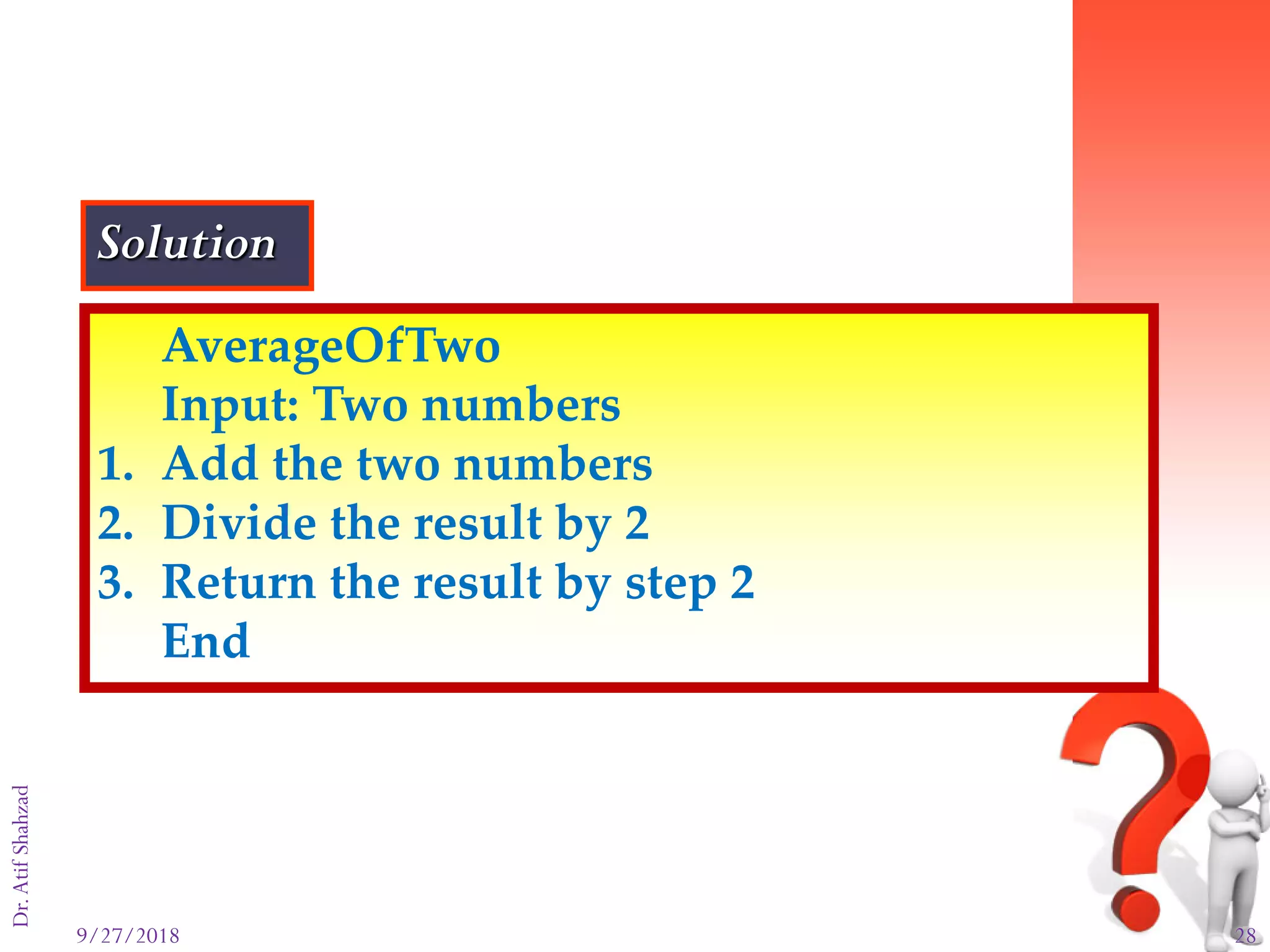 9/27/2018 28
Dr.AtifShahzad
AverageOfTwo
Input: Two numbers
1. Add the two numbers
2. Divide the result by 2
3. Return the result by step 2
End
Solution
 