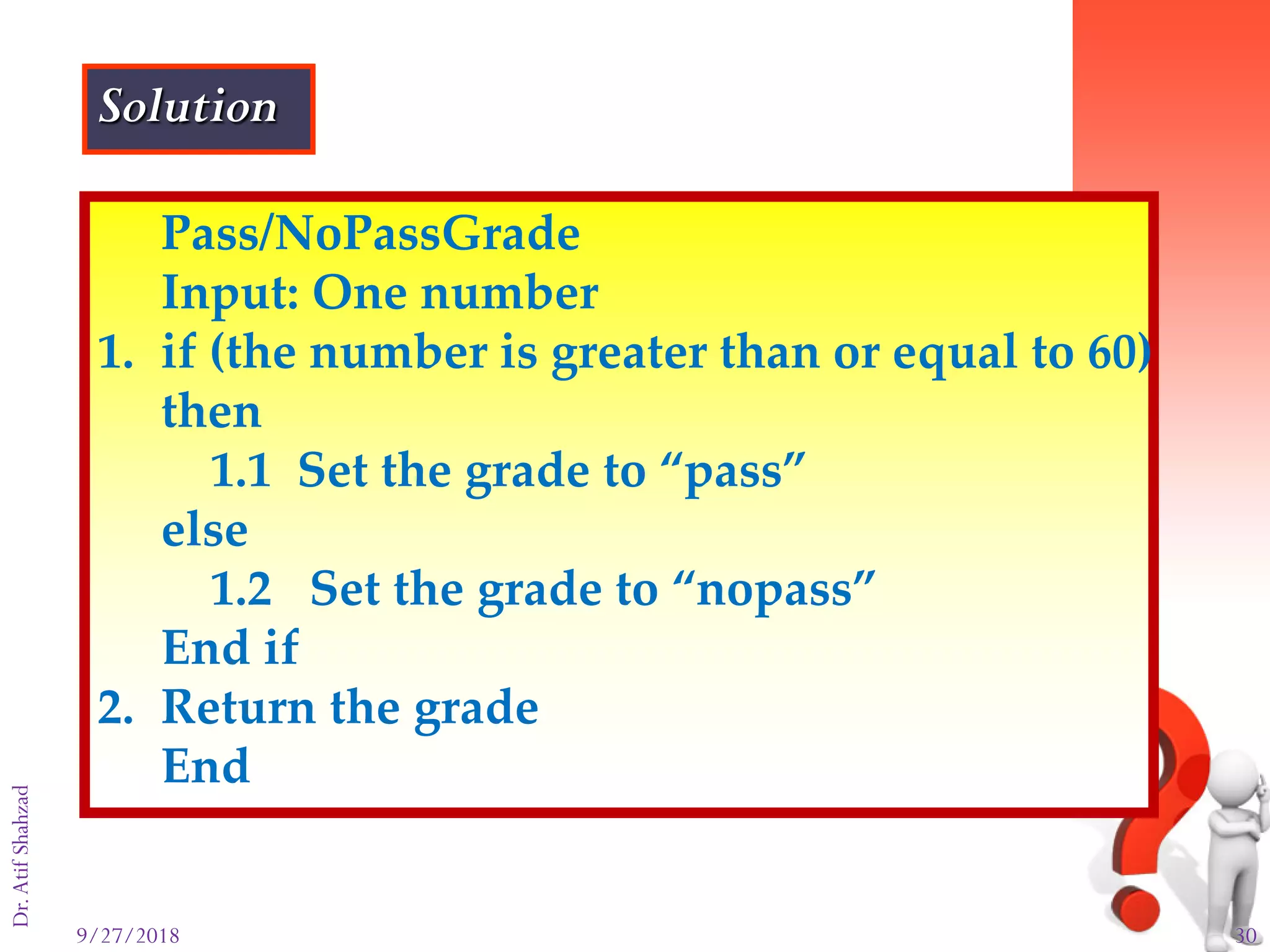 9/27/2018 30
Dr.AtifShahzad
Pass/NoPassGrade
Input: One number
1. if (the number is greater than or equal to 60)
then
1.1 Set the grade to “pass”
else
1.2 Set the grade to “nopass”
End if
2. Return the grade
End
Solution
 