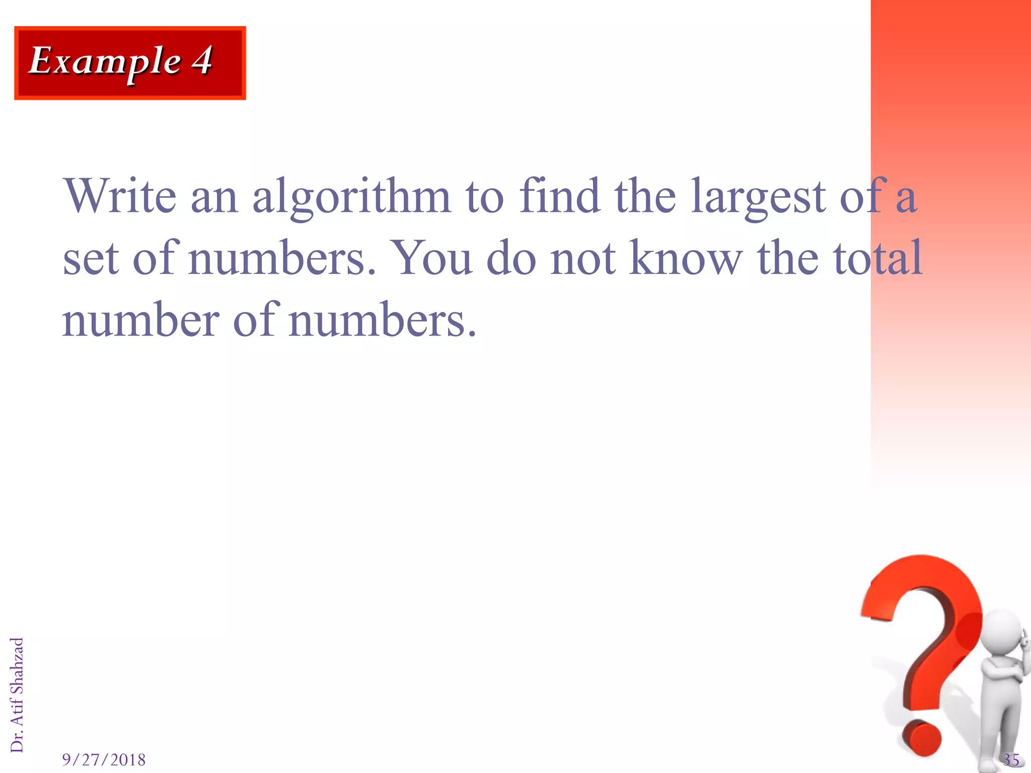 9/27/2018 35
Dr.AtifShahzad
Example 4
Write an algorithm to find the largest of a
set of numbers. You do not know the total
number of numbers.
 