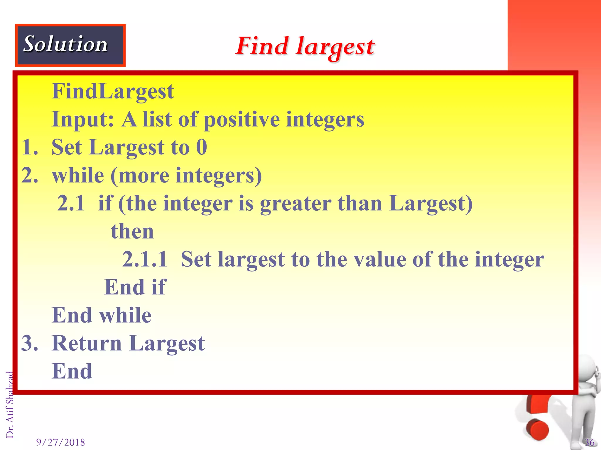 9/27/2018 36
Dr.AtifShahzad
FindLargest
Input: A list of positive integers
1. Set Largest to 0
2. while (more integers)
2.1 if (the integer is greater than Largest)
then
2.1.1 Set largest to the value of the integer
End if
End while
3. Return Largest
End
Find largestSolution
 