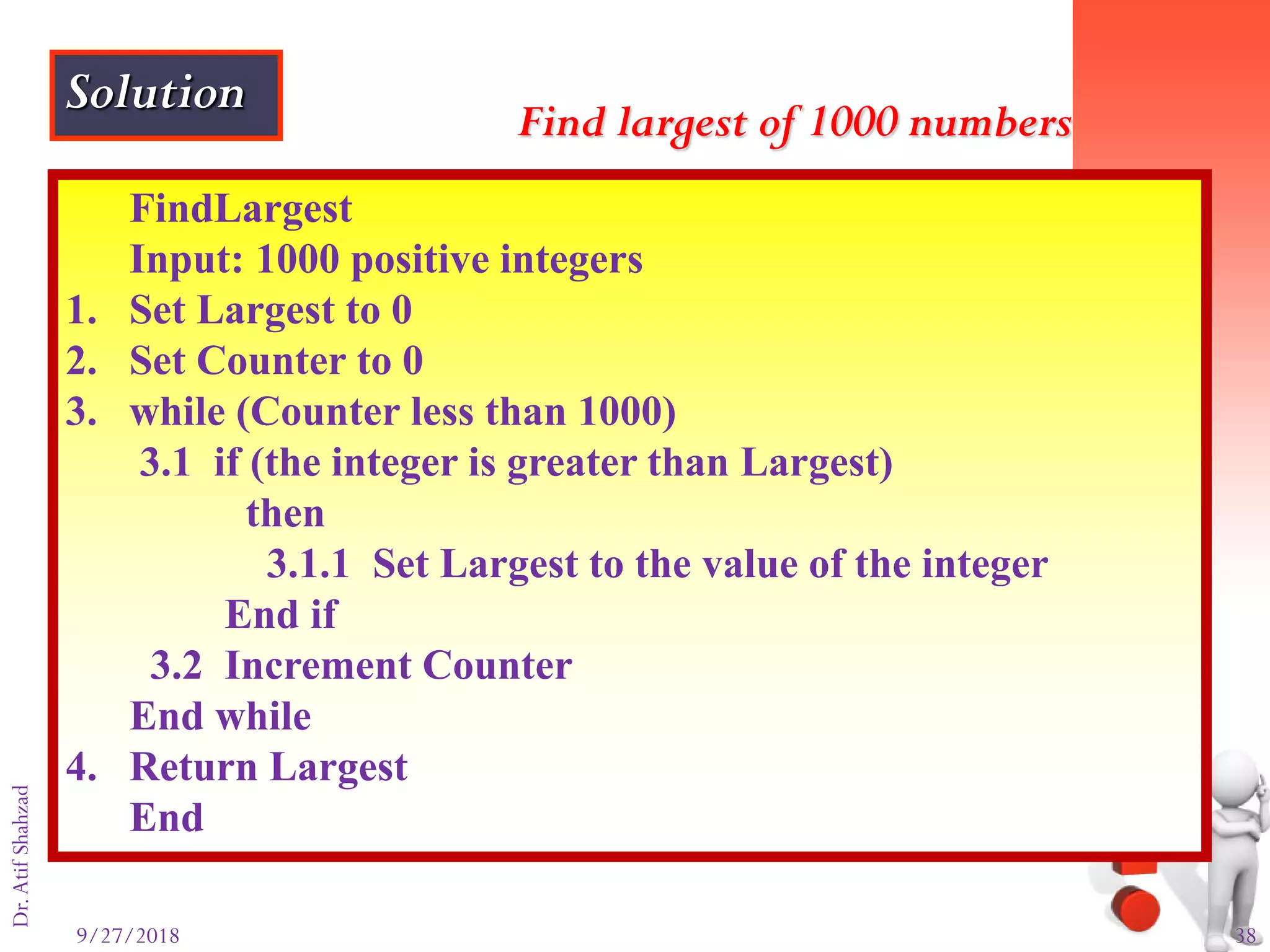 9/27/2018 38
Dr.AtifShahzad
FindLargest
Input: 1000 positive integers
1. Set Largest to 0
2. Set Counter to 0
3. while (Counter less than 1000)
3.1 if (the integer is greater than Largest)
then
3.1.1 Set Largest to the value of the integer
End if
3.2 Increment Counter
End while
4. Return Largest
End
Find largest of 1000 numbers
Solution
 