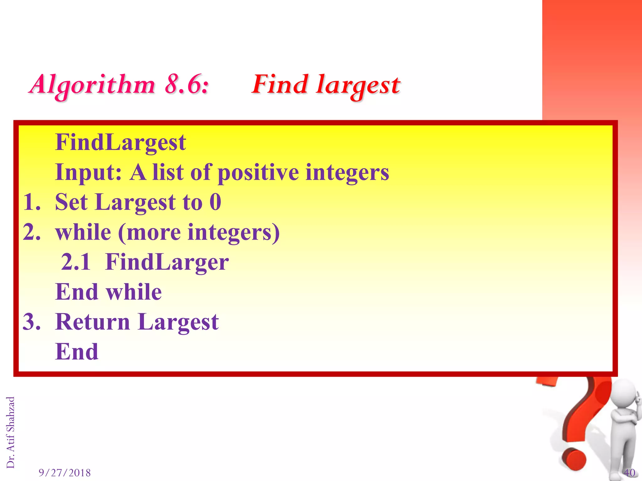 9/27/2018 40
Dr.AtifShahzad
FindLargest
Input: A list of positive integers
1. Set Largest to 0
2. while (more integers)
2.1 FindLarger
End while
3. Return Largest
End
Algorithm 8.6: Find largest
 