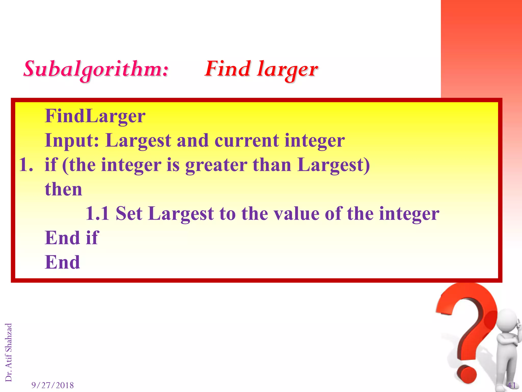9/27/2018 41
Dr.AtifShahzad
FindLarger
Input: Largest and current integer
1. if (the integer is greater than Largest)
then
1.1 Set Largest to the value of the integer
End if
End
Subalgorithm: Find larger
 