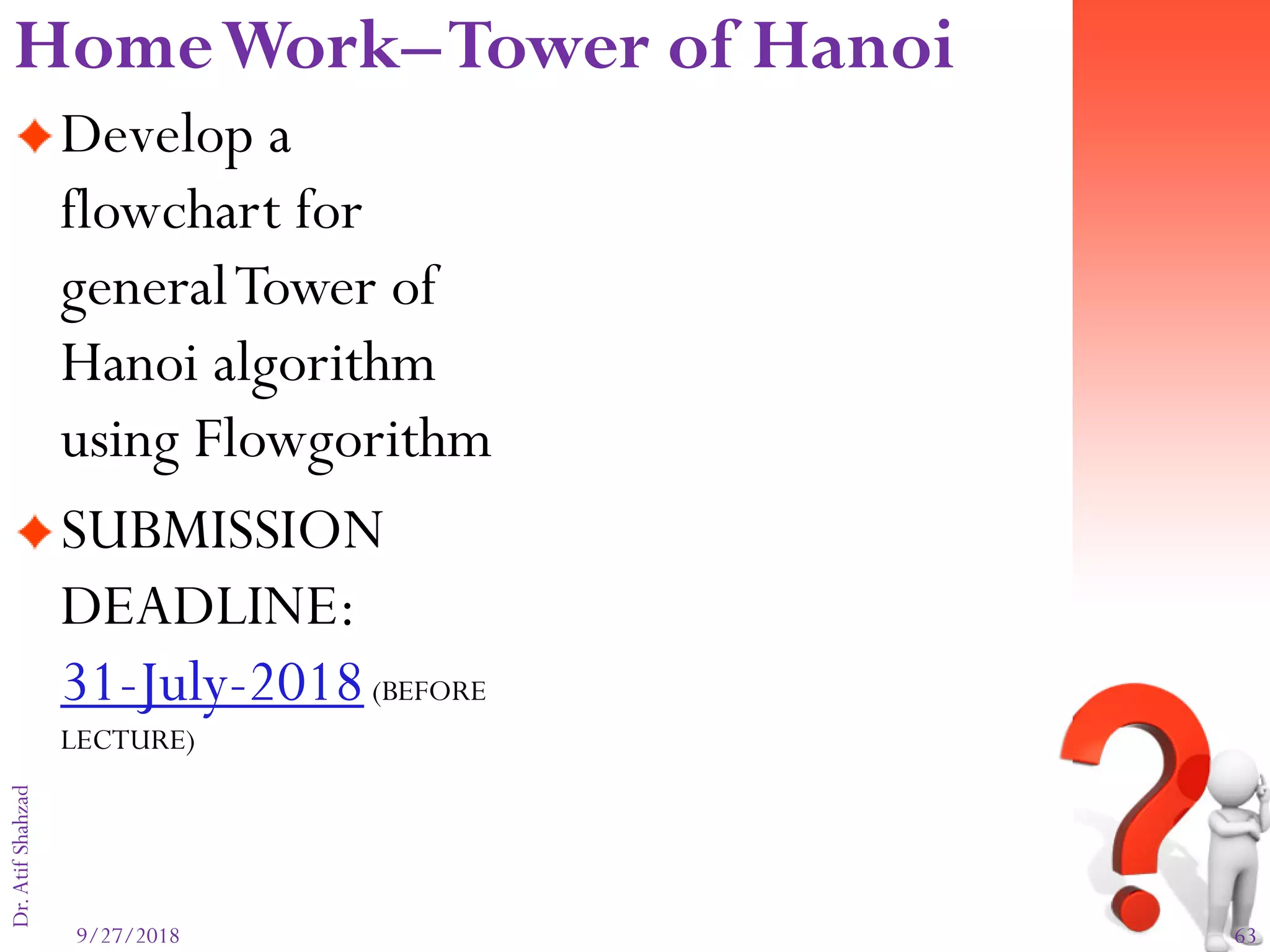 9/27/2018 63
Dr.AtifShahzad
Develop a
flowchart for
generalTower of
Hanoi algorithm
using Flowgorithm
SUBMISSION
DEADLINE:
31-July-2018(BEFORE
LECTURE)
HomeWork–Tower of Hanoi
 