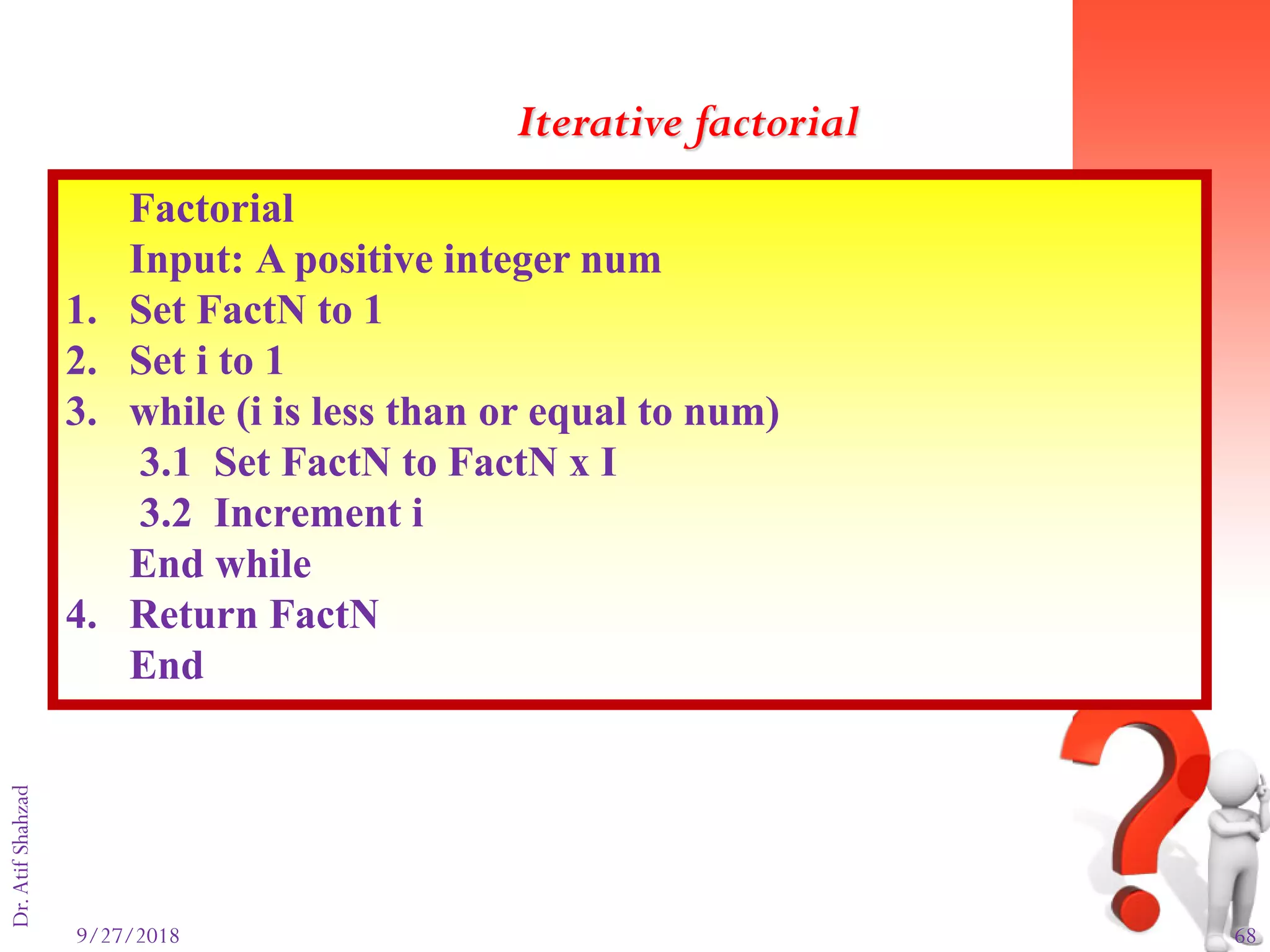 9/27/2018 68
Dr.AtifShahzad
Factorial
Input: A positive integer num
1. Set FactN to 1
2. Set i to 1
3. while (i is less than or equal to num)
3.1 Set FactN to FactN x I
3.2 Increment i
End while
4. Return FactN
End
Iterative factorial
 