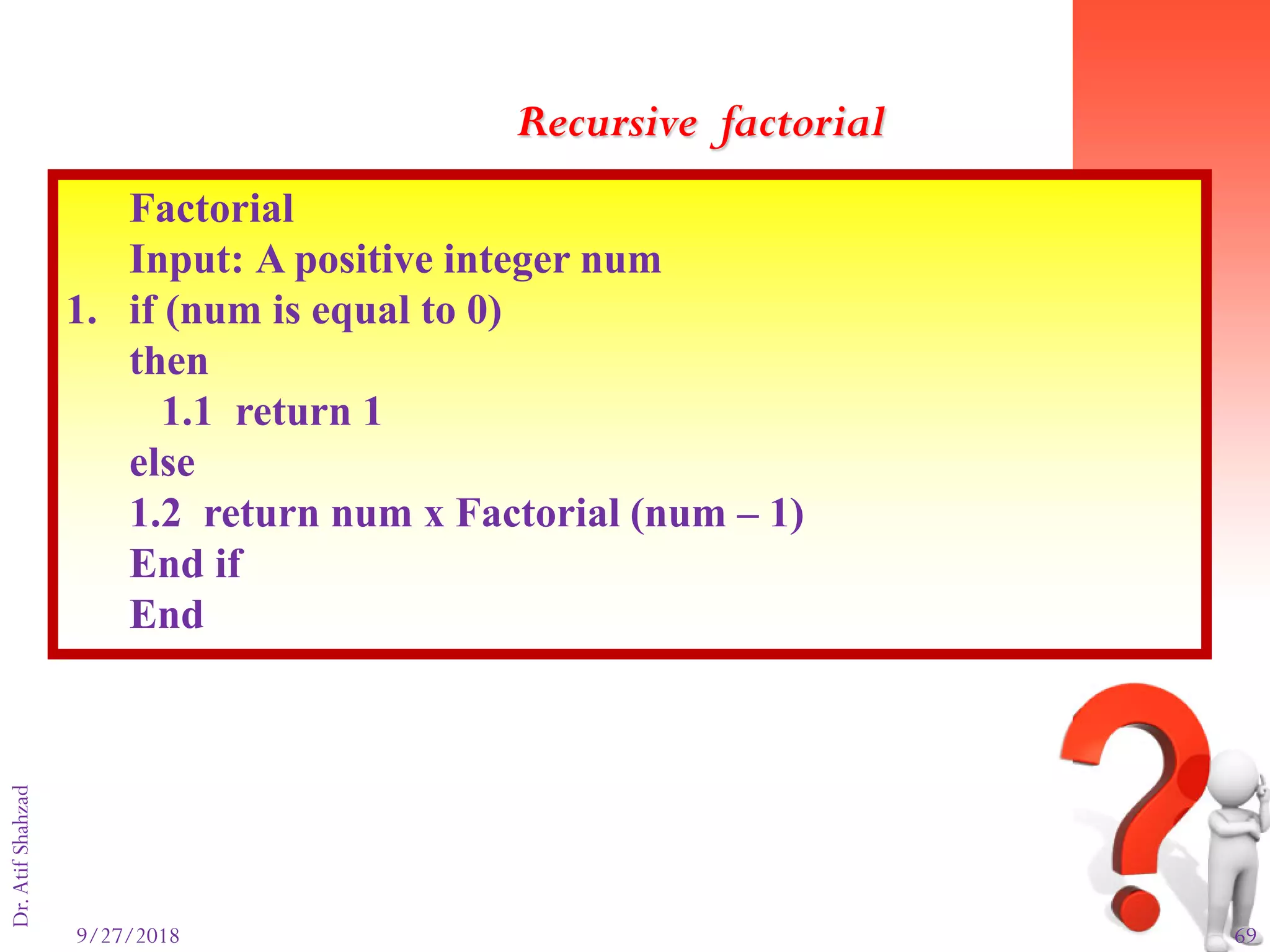 9/27/2018 69
Dr.AtifShahzad
Factorial
Input: A positive integer num
1. if (num is equal to 0)
then
1.1 return 1
else
1.2 return num x Factorial (num – 1)
End if
End
Recursive factorial
 