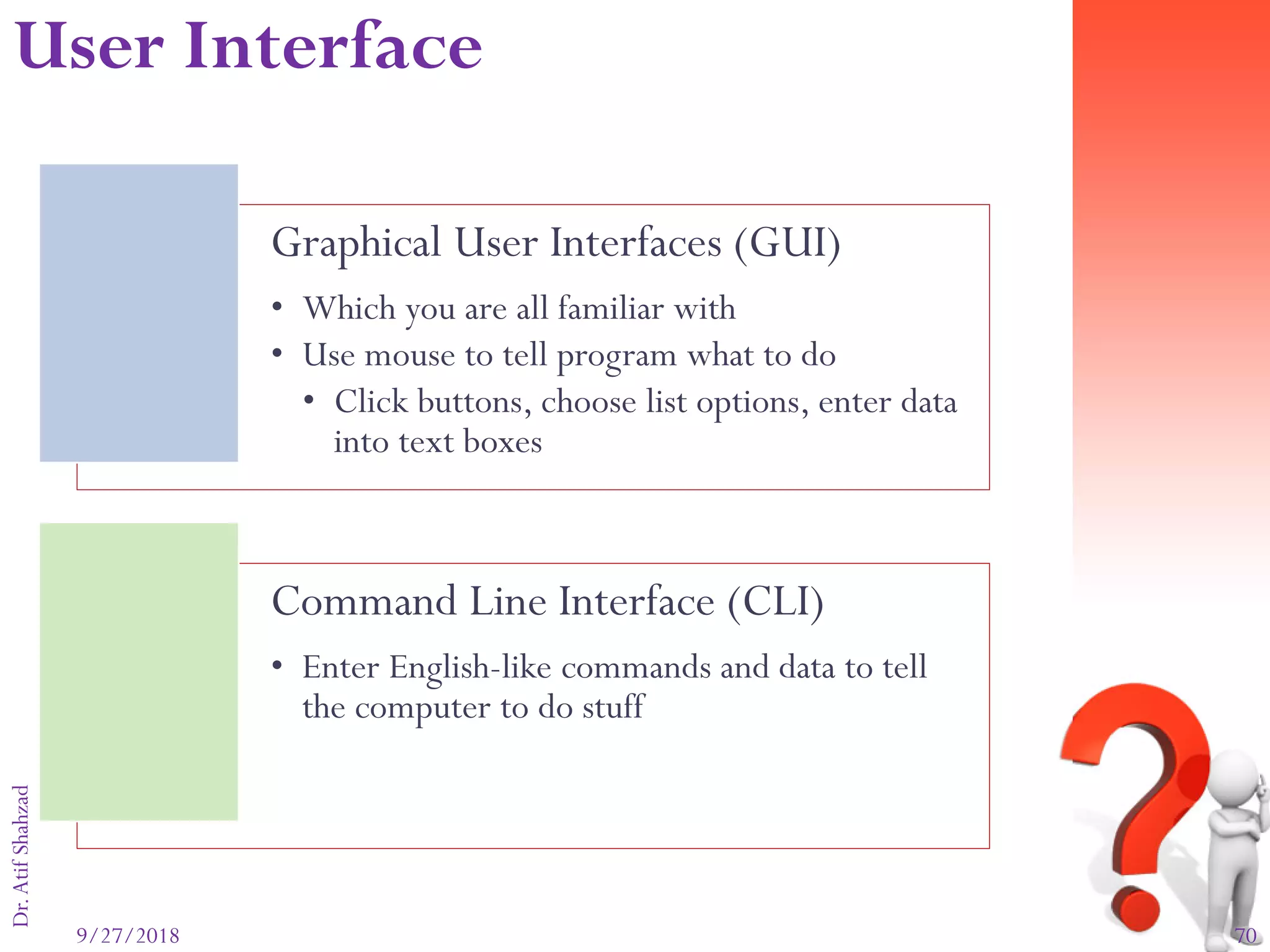 9/27/2018 70
Dr.AtifShahzad
Graphical User Interfaces (GUI)
• Which you are all familiar with
• Use mouse to tell program what to do
• Click buttons, choose list options, enter data
into text boxes
Command Line Interface (CLI)
• Enter English-like commands and data to tell
the computer to do stuff
User Interface
 
