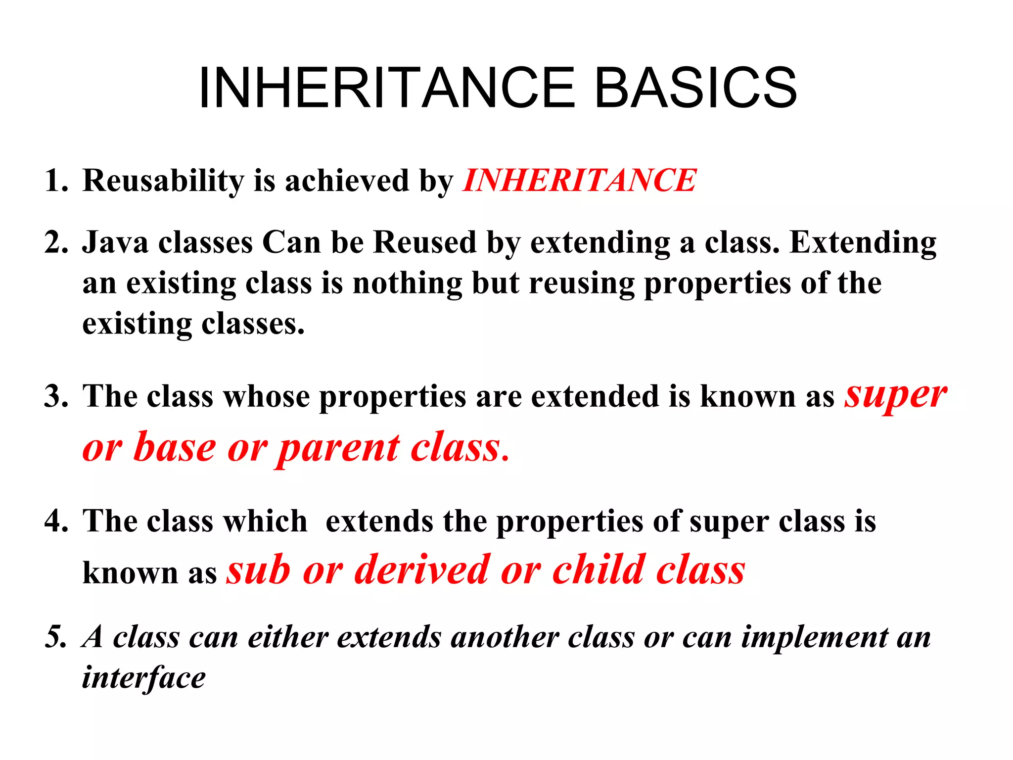 INHERITANCE BASICS 1. Reusability is achieved by INHERITANCE 2. Java classes Can be Reused by extending a class. Extending an existing class is nothing but reusing properties of the existing classes. 3. The class whose properties are extended is known as super or base or parent class. 4. The class which extends the properties of super class is known as sub or derived or child class 5. A class can either extends another class or can implement an interface 