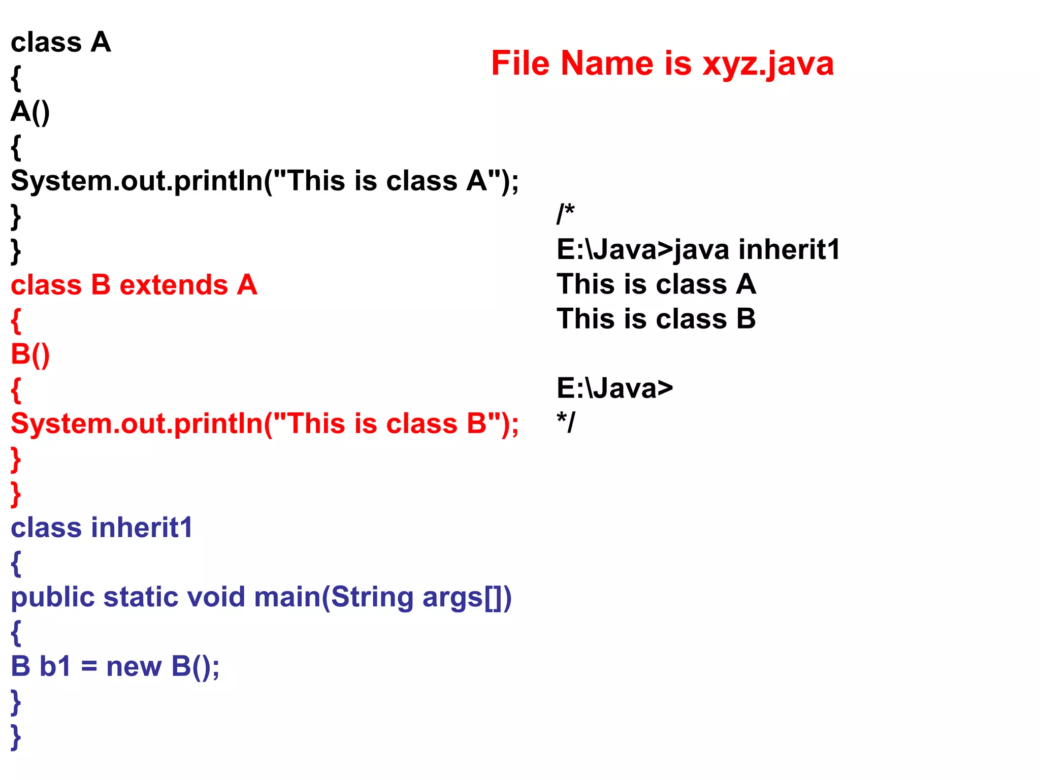 class A { A() { System.out.println("This is class A"); } } class B extends A { B() { System.out.println("This is class B"); } } class inherit1 { public static void main(String args[]) { B b1 = new B(); } } /* E:Java>java inherit1 This is class A This is class B E:Java> */ File Name is xyz.java 