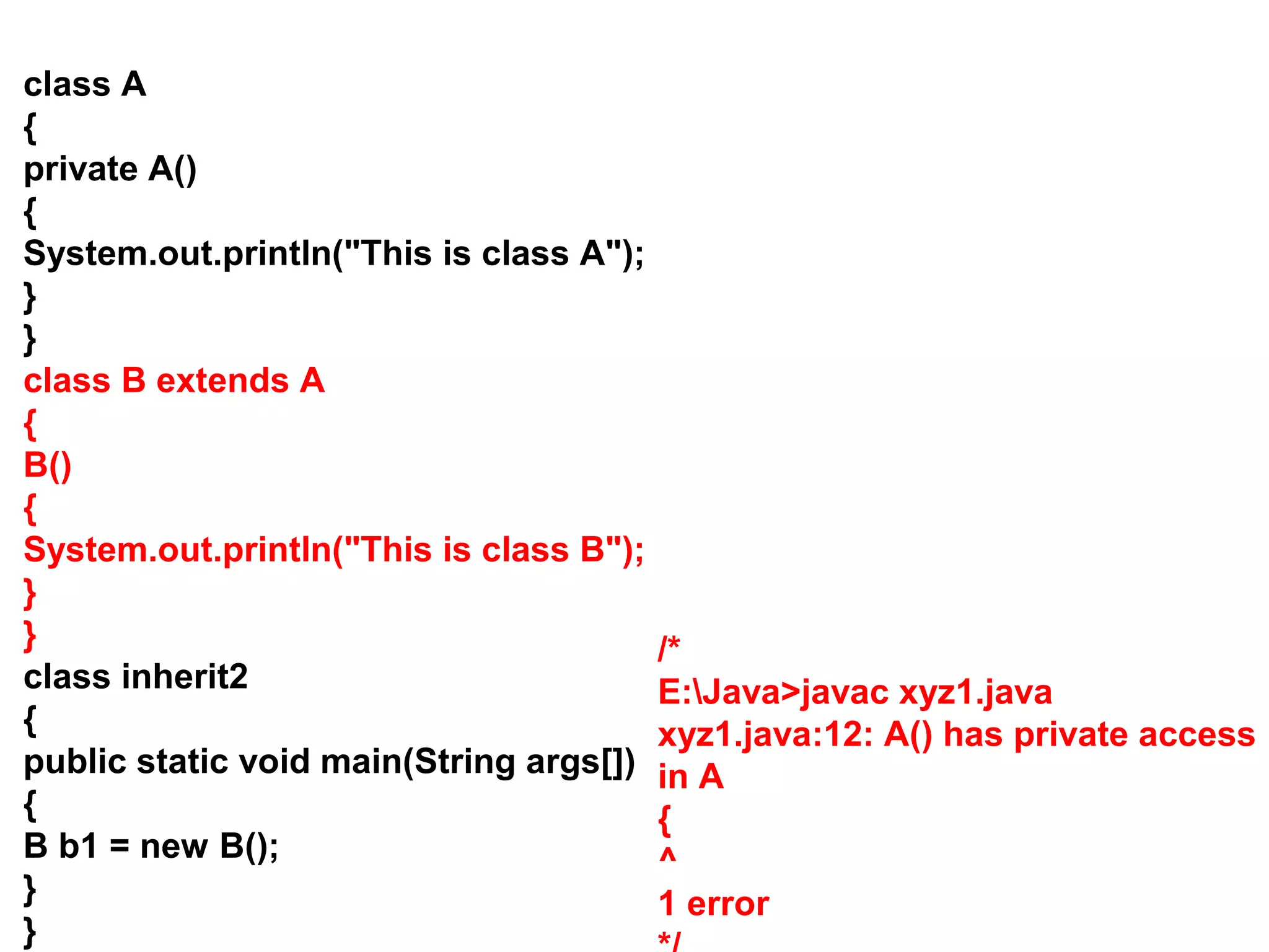 class A { private A() { System.out.println("This is class A"); } } class B extends A { B() { System.out.println("This is class B"); } } class inherit2 { public static void main(String args[]) { B b1 = new B(); } } /* E:Java>javac xyz1.java xyz1.java:12: A() has private access in A { ^ 1 error 