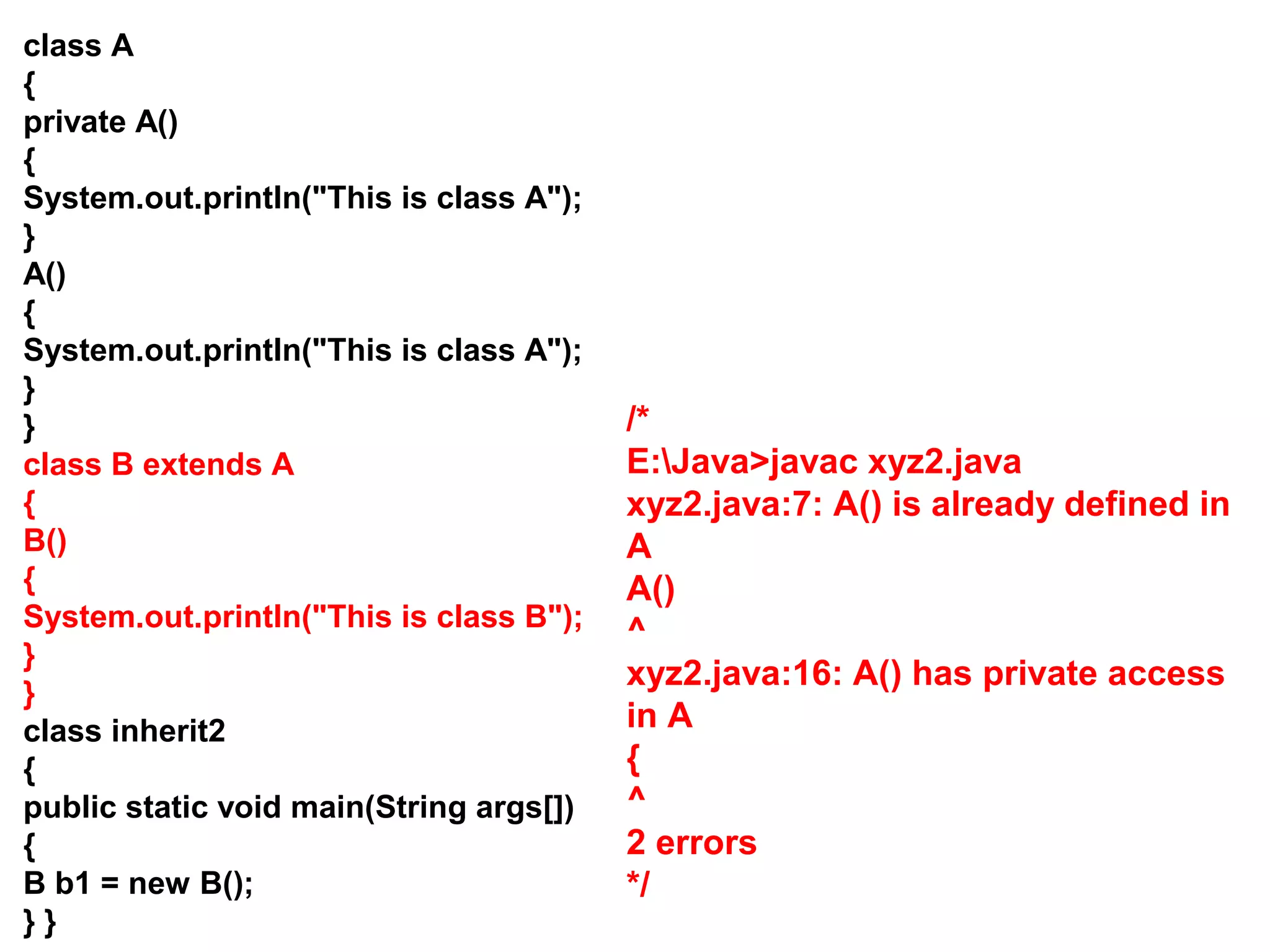 class A { private A() { System.out.println("This is class A"); } A() { System.out.println("This is class A"); } } class B extends A { B() { System.out.println("This is class B"); } } class inherit2 { public static void main(String args[]) { B b1 = new B(); } } /* E:Java>javac xyz2.java xyz2.java:7: A() is already defined in A A() ^ xyz2.java:16: A() has private access in A { ^ 2 errors */ 