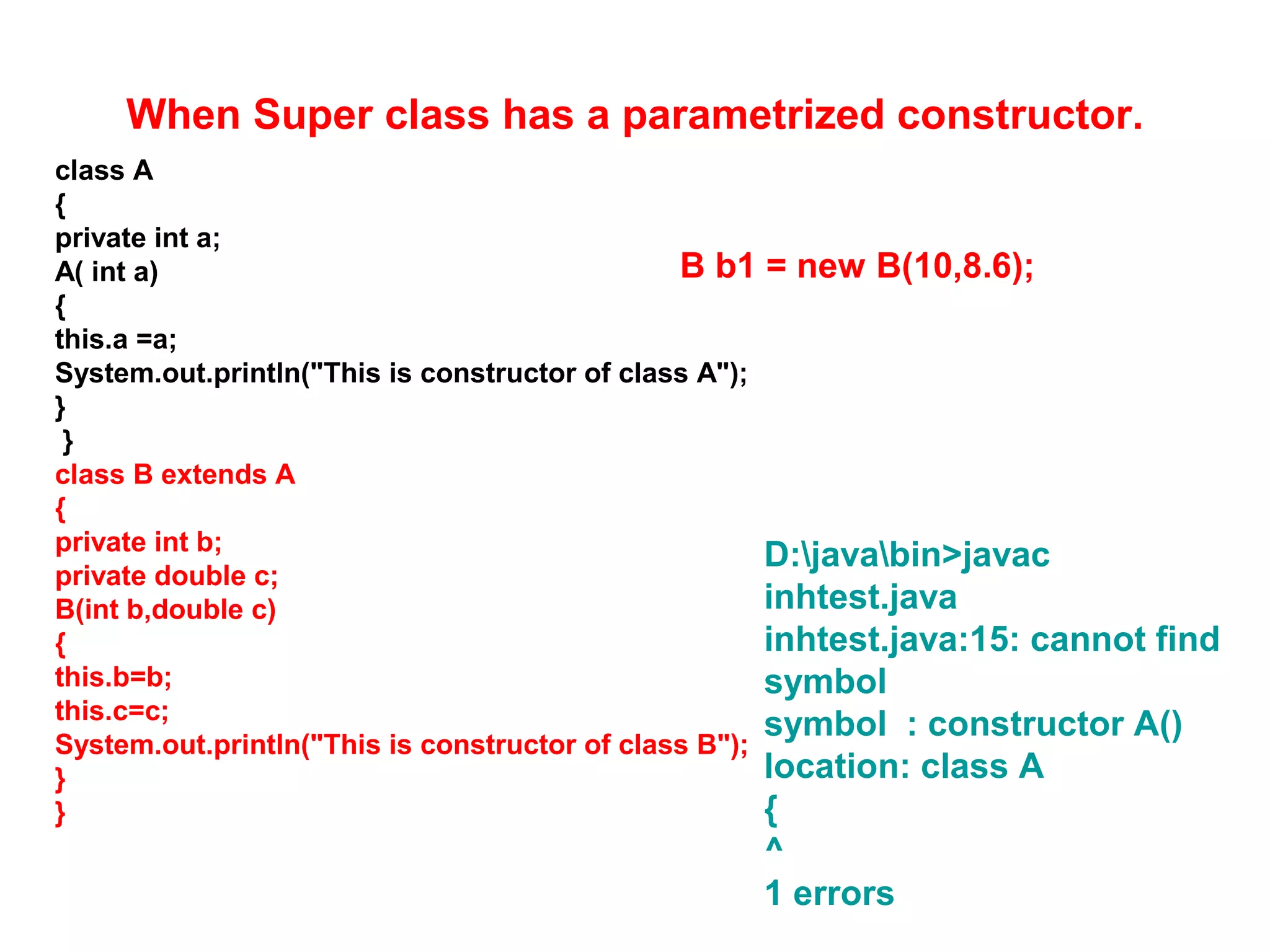 When Super class has a parametrized constructor. class A { private int a; A( int a) { this.a =a; System.out.println("This is constructor of class A"); } } class B extends A { private int b; private double c; B(int b,double c) { this.b=b; this.c=c; System.out.println("This is constructor of class B"); } } D:javabin>javac inhtest.java inhtest.java:15: cannot find symbol symbol : constructor A() location: class A { ^ 1 errors B b1 = new B(10,8.6); 