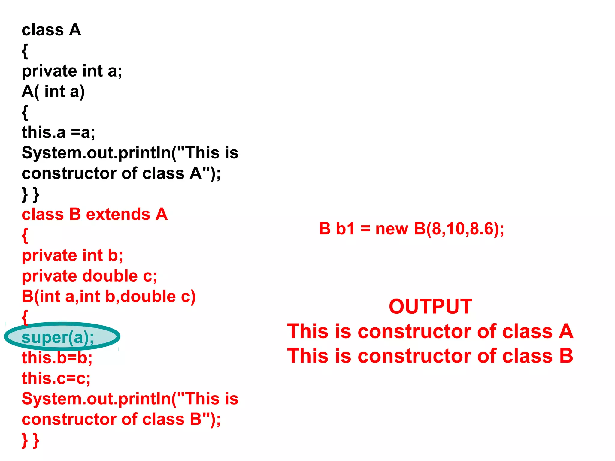 class A { private int a; A( int a) { this.a =a; System.out.println("This is constructor of class A"); } } class B extends A { private int b; private double c; B(int a,int b,double c) { super(a); this.b=b; this.c=c; System.out.println("This is constructor of class B"); } } B b1 = new B(8,10,8.6); OUTPUT This is constructor of class A This is constructor of class B 