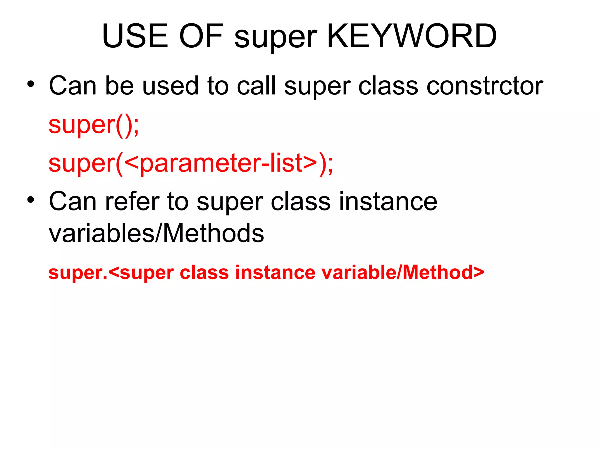 USE OF super KEYWORD • Can be used to call super class constrctor super(); super(<parameter-list>); • Can refer to super class instance variables/Methods super.<super class instance variable/Method> 