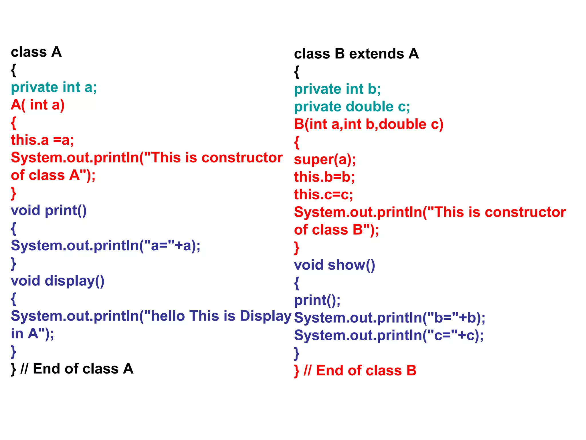 class A { private int a; A( int a) { this.a =a; System.out.println("This is constructor of class A"); } void print() { System.out.println("a="+a); } void display() { System.out.println("hello This is Display in A"); } } // End of class A class B extends A { private int b; private double c; B(int a,int b,double c) { super(a); this.b=b; this.c=c; System.out.println("This is constructor of class B"); } void show() { print(); System.out.println("b="+b); System.out.println("c="+c); } } // End of class B 