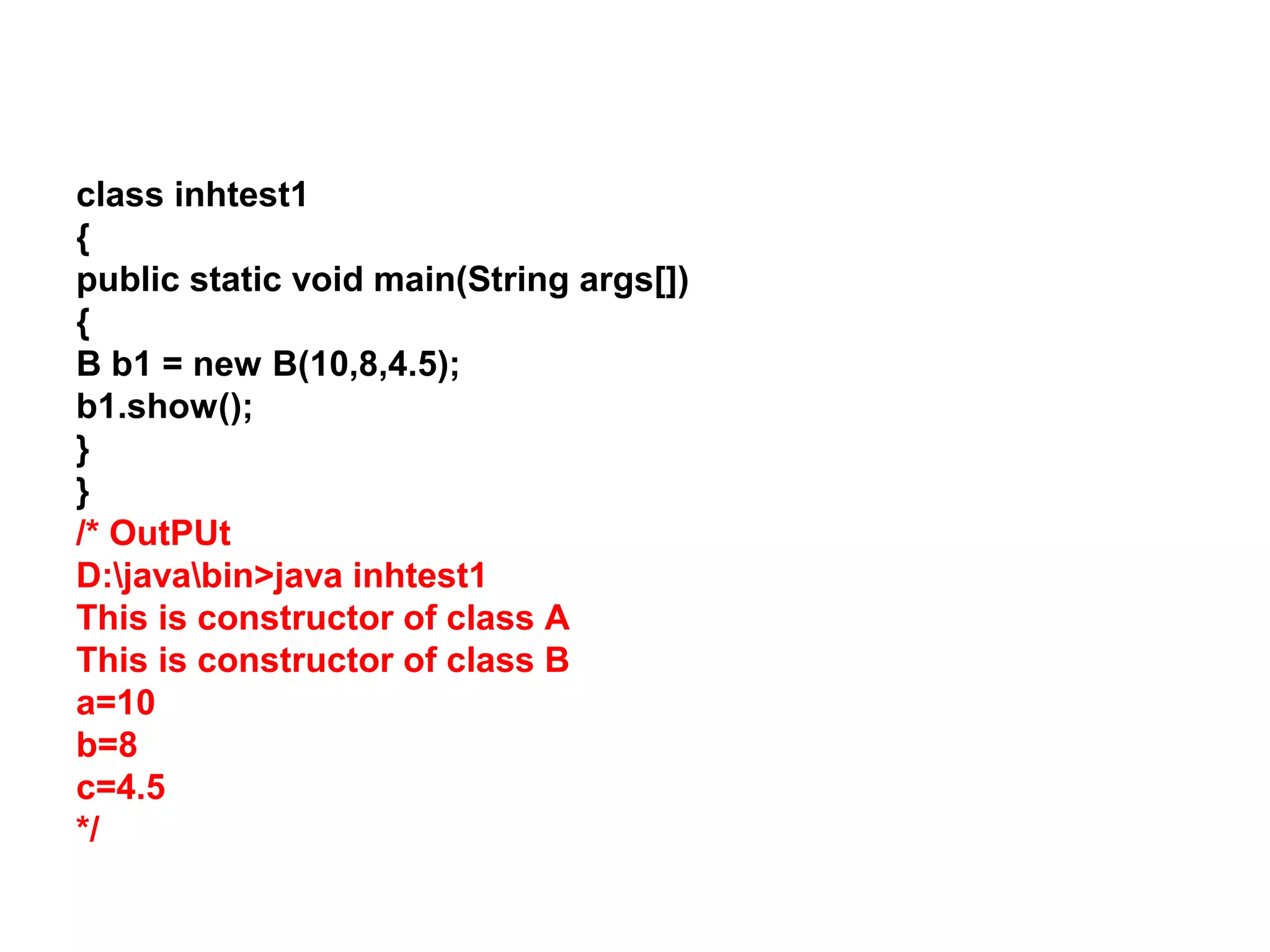 class inhtest1 { public static void main(String args[]) { B b1 = new B(10,8,4.5); b1.show(); } } /* OutPUt D:javabin>java inhtest1 This is constructor of class A This is constructor of class B a=10 b=8 c=4.5 */ 