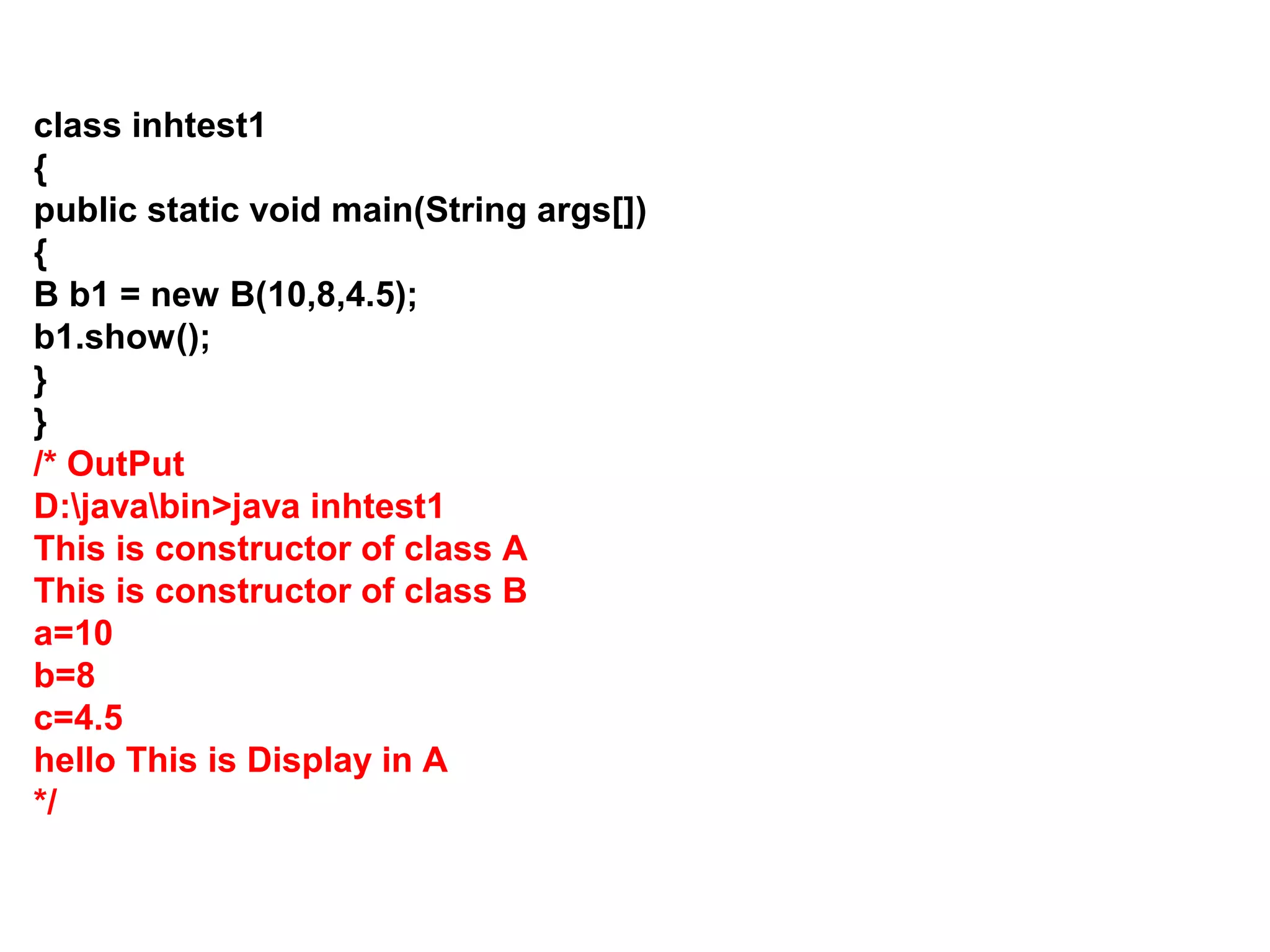 class inhtest1 { public static void main(String args[]) { B b1 = new B(10,8,4.5); b1.show(); } } /* OutPut D:javabin>java inhtest1 This is constructor of class A This is constructor of class B a=10 b=8 c=4.5 hello This is Display in A */ 