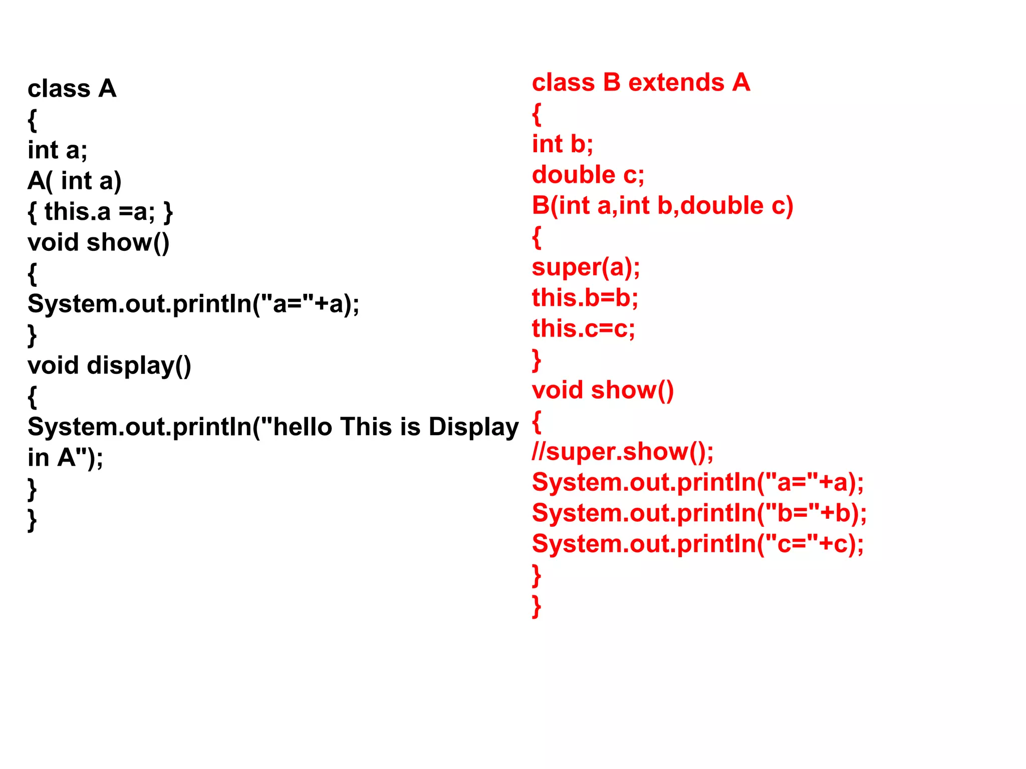 class A { int a; A( int a) { this.a =a; } void show() { System.out.println("a="+a); } void display() { System.out.println("hello This is Display in A"); } } class B extends A { int b; double c; B(int a,int b,double c) { super(a); this.b=b; this.c=c; } void show() { //super.show(); System.out.println("a="+a); System.out.println("b="+b); System.out.println("c="+c); } } 