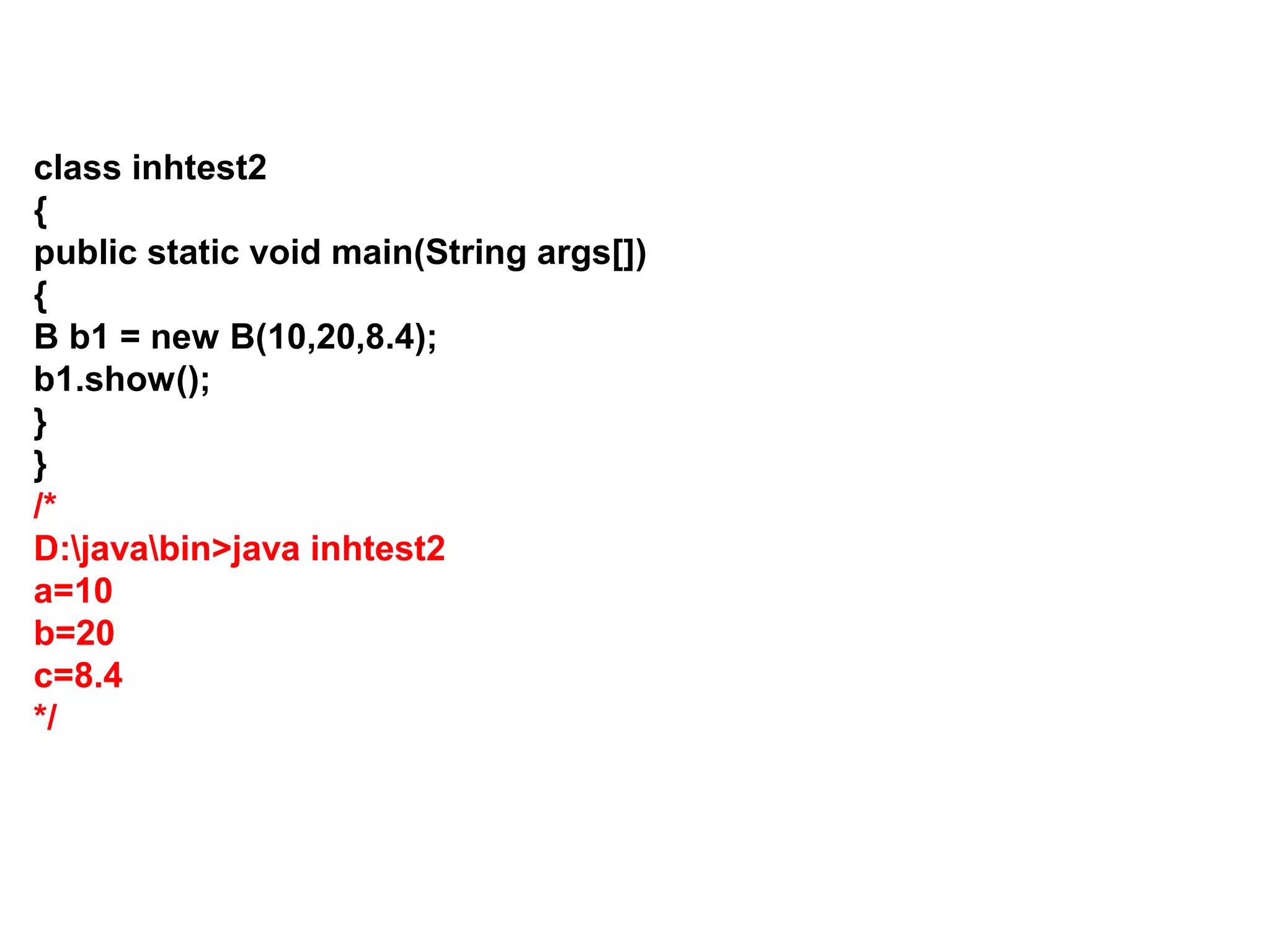 class inhtest2 { public static void main(String args[]) { B b1 = new B(10,20,8.4); b1.show(); } } /* D:javabin>java inhtest2 a=10 b=20 c=8.4 */ 
