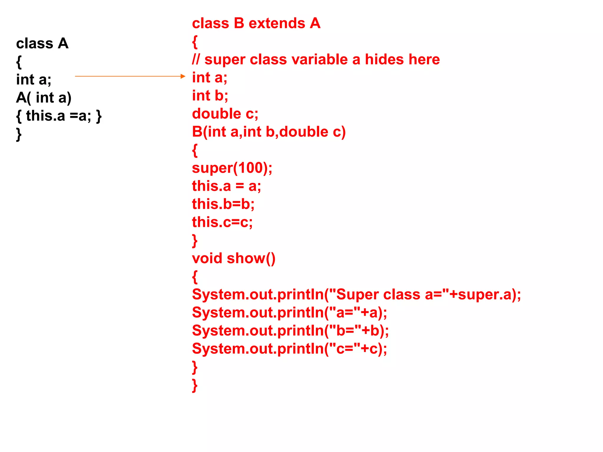 class A { int a; A( int a) { this.a =a; } } class B extends A { // super class variable a hides here int a; int b; double c; B(int a,int b,double c) { super(100); this.a = a; this.b=b; this.c=c; } void show() { System.out.println("Super class a="+super.a); System.out.println("a="+a); System.out.println("b="+b); System.out.println("c="+c); } } 