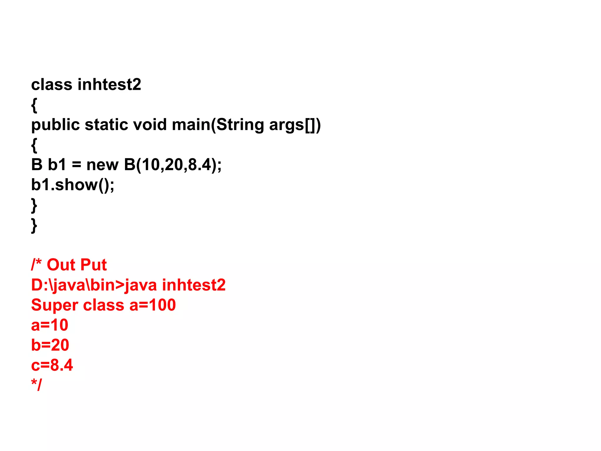 class inhtest2 { public static void main(String args[]) { B b1 = new B(10,20,8.4); b1.show(); } } /* Out Put D:javabin>java inhtest2 Super class a=100 a=10 b=20 c=8.4 */ 