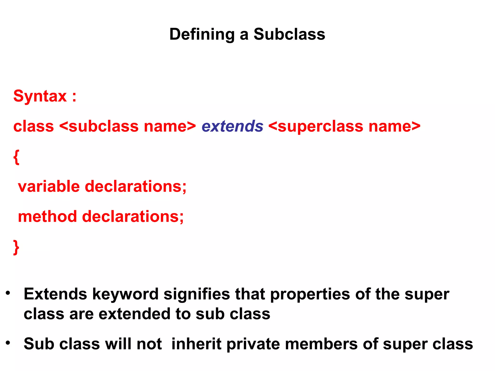 Defining a Subclass Syntax : class <subclass name> extends <superclass name> { variable declarations; method declarations; } • Extends keyword signifies that properties of the super class are extended to sub class • Sub class will not inherit private members of super class 
