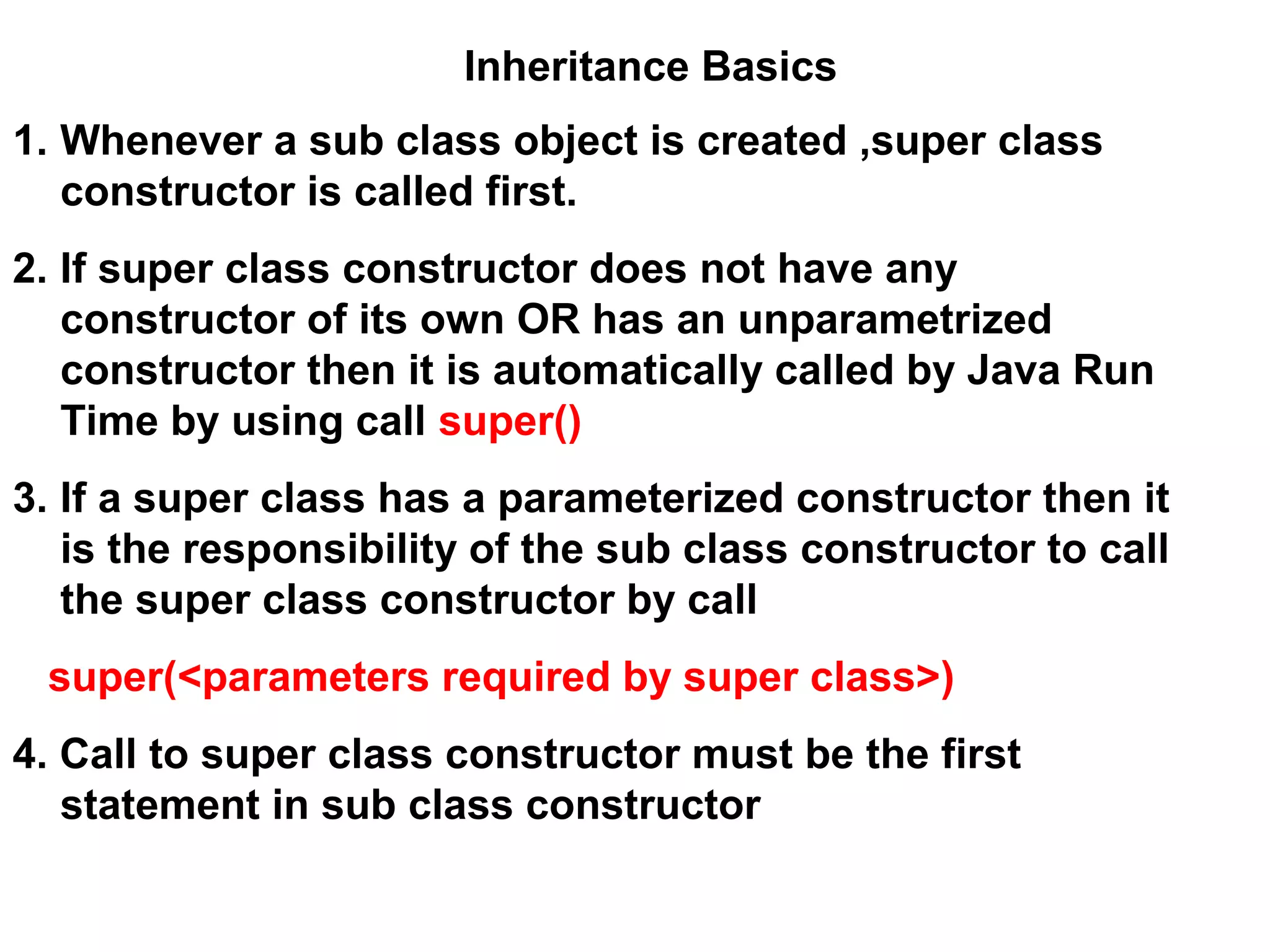 1. Whenever a sub class object is created ,super class constructor is called first. 2. If super class constructor does not have any constructor of its own OR has an unparametrized constructor then it is automatically called by Java Run Time by using call super() 3. If a super class has a parameterized constructor then it is the responsibility of the sub class constructor to call the super class constructor by call super(<parameters required by super class>) 4. Call to super class constructor must be the first statement in sub class constructor Inheritance Basics 