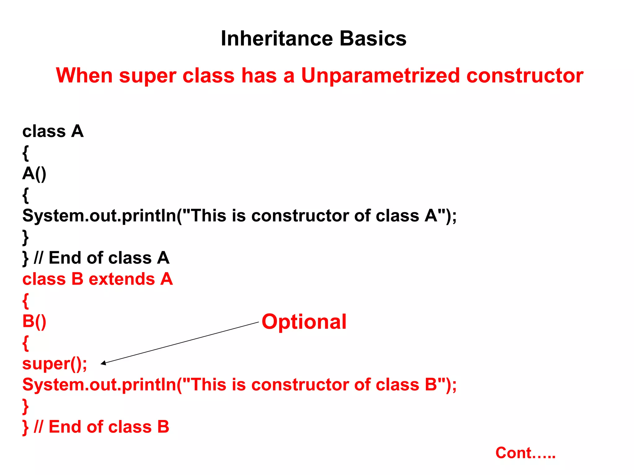 Inheritance Basics When super class has a Unparametrized constructor class A { A() { System.out.println("This is constructor of class A"); } } // End of class A class B extends A { B() { super(); System.out.println("This is constructor of class B"); } } // End of class B Optional Cont….. 