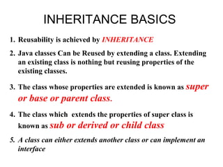 INHERITANCE BASICS
1. Reusability is achieved by INHERITANCE
2. Java classes Can be Reused by extending a class. Extending
an existing class is nothing but reusing properties of the
existing classes.
3. The class whose properties are extended is known as super
or base or parent class.
4. The class which extends the properties of super class is
known as sub or derived or child class
5. A class can either extends another class or can implement an
interface
 