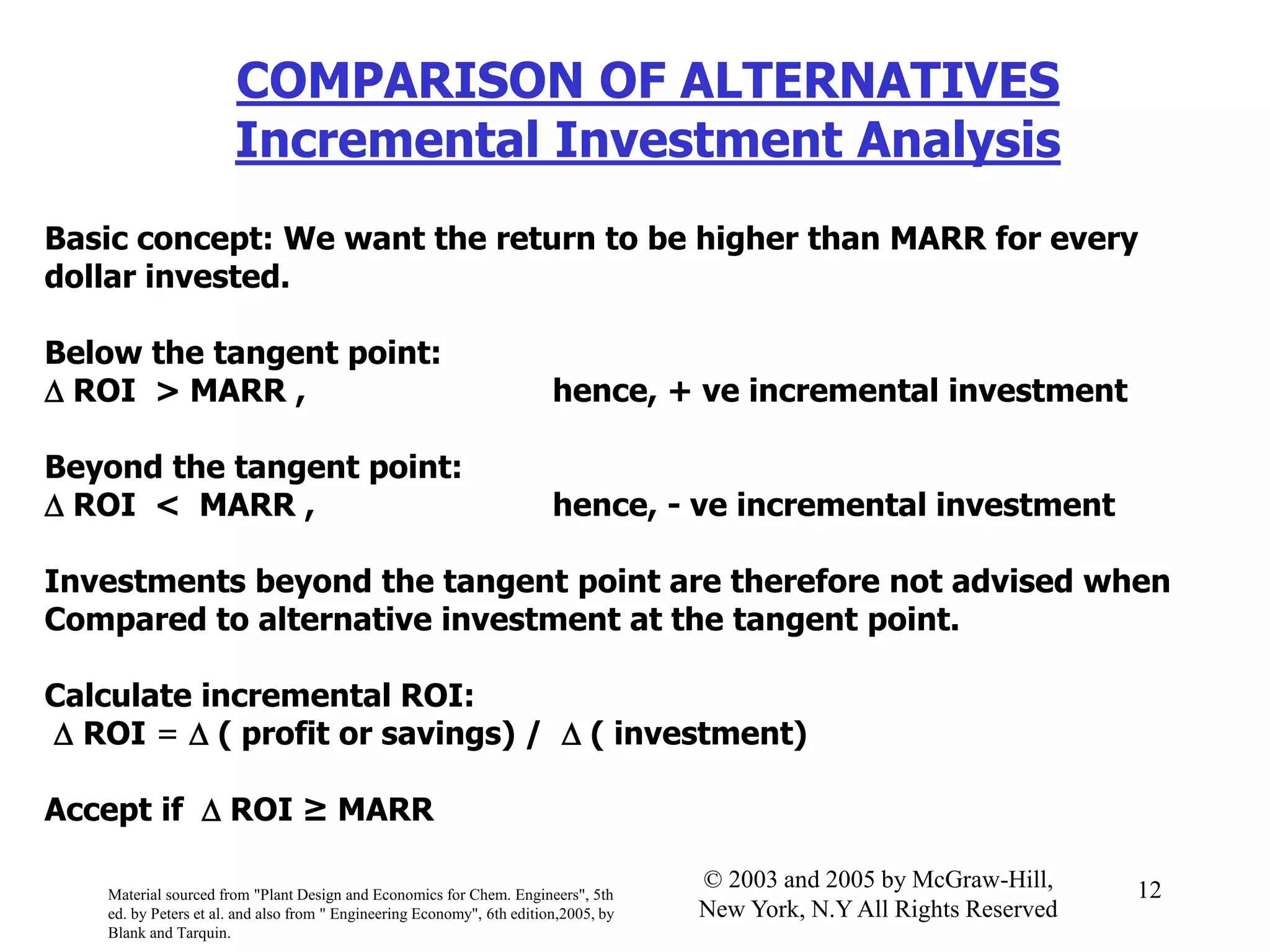 COMPARISON OF ALTERNATIVES
Incremental Investment Analysis
Basic concept: We want the return to be higher than MARR for every
dollar invested.
Below the tangent point:
 ROI > MARR , hence, + ve incremental investment
Beyond the tangent point:
 ROI < MARR , hence, - ve incremental investment
Investments beyond the tangent point are therefore not advised when
Compared to alternative investment at the tangent point.
Calculate incremental ROI:
 ROI =  ( profit or savings) /  ( investment)
Accept if  ROI ≥ MARR
Material sourced from "Plant Design and Economics for Chem. Engineers", 5th
ed. by Peters et al. and also from " Engineering Economy", 6th edition,2005, by
Blank and Tarquin.
12© 2003 and 2005 by McGraw-Hill,
New York, N.Y All Rights Reserved
 