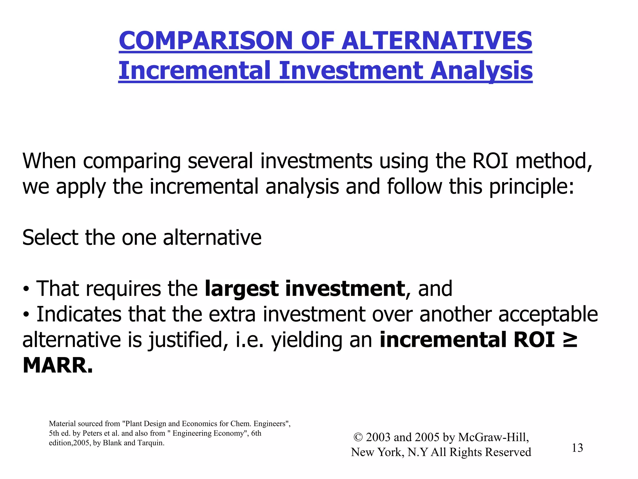 COMPARISON OF ALTERNATIVES
Incremental Investment Analysis
When comparing several investments using the ROI method,
we apply the incremental analysis and follow this principle:
Select the one alternative
• That requires the largest investment, and
• Indicates that the extra investment over another acceptable
alternative is justified, i.e. yielding an incremental ROI ≥
MARR.
Material sourced from "Plant Design and Economics for Chem. Engineers",
5th ed. by Peters et al. and also from " Engineering Economy", 6th
edition,2005, by Blank and Tarquin.
13
© 2003 and 2005 by McGraw-Hill,
New York, N.Y All Rights Reserved
 