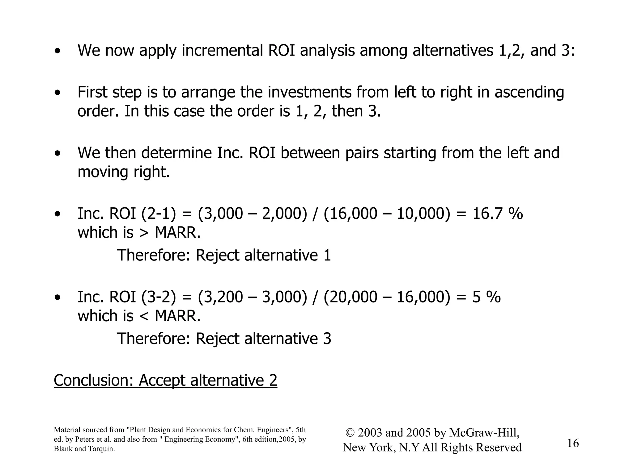 • We now apply incremental ROI analysis among alternatives 1,2, and 3:
• First step is to arrange the investments from left to right in ascending
order. In this case the order is 1, 2, then 3.
• We then determine Inc. ROI between pairs starting from the left and
moving right.
• Inc. ROI (2-1) = (3,000 – 2,000) / (16,000 – 10,000) = 16.7 %
which is > MARR.
Therefore: Reject alternative 1
• Inc. ROI (3-2) = (3,200 – 3,000) / (20,000 – 16,000) = 5 %
which is < MARR.
Therefore: Reject alternative 3
Conclusion: Accept alternative 2
Material sourced from "Plant Design and Economics for Chem. Engineers", 5th
ed. by Peters et al. and also from " Engineering Economy", 6th edition,2005, by
Blank and Tarquin.
16
© 2003 and 2005 by McGraw-Hill,
New York, N.Y All Rights Reserved
 