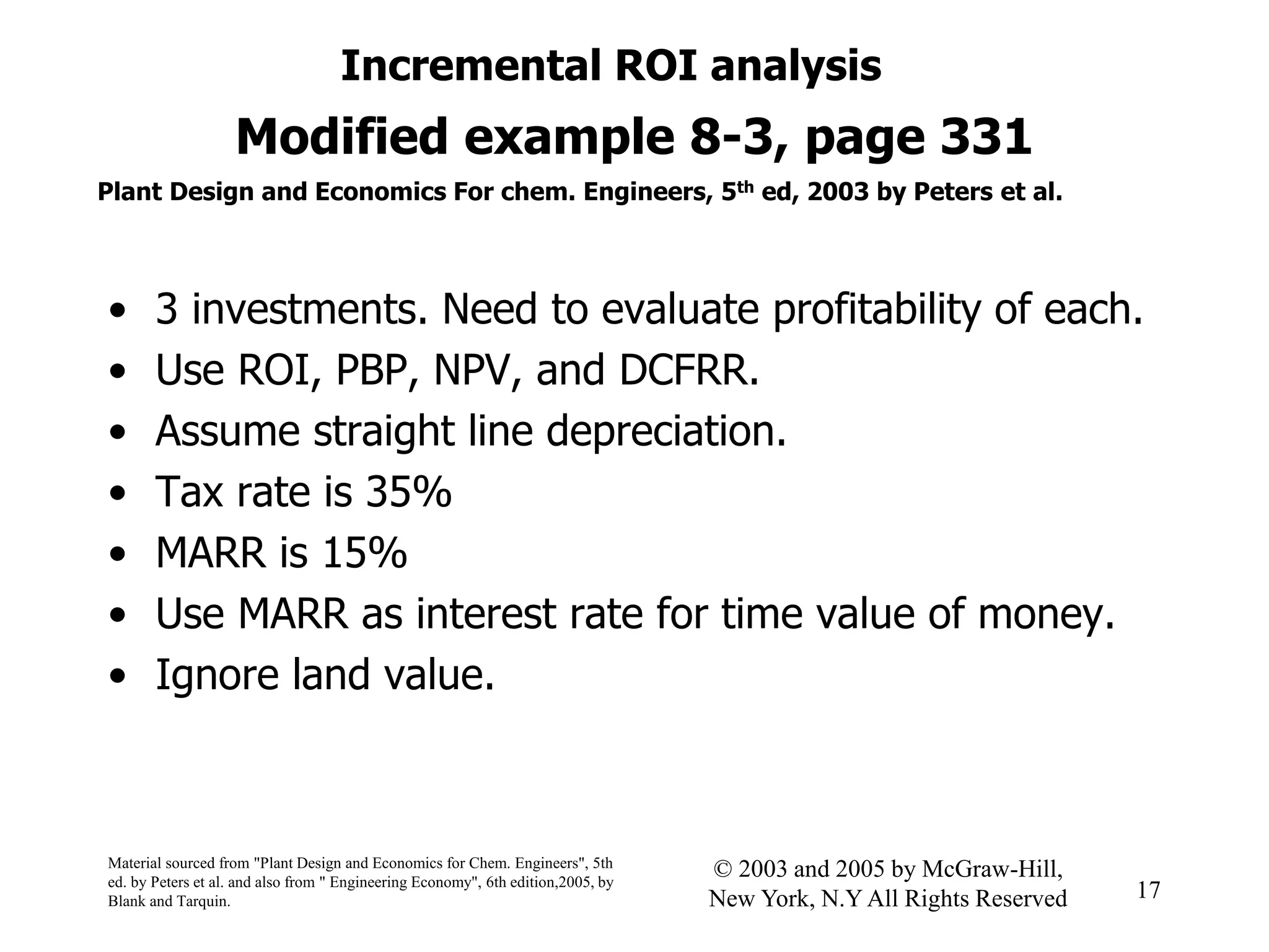 Modified example 8-3, page 331
• 3 investments. Need to evaluate profitability of each.
• Use ROI, PBP, NPV, and DCFRR.
• Assume straight line depreciation.
• Tax rate is 35%
• MARR is 15%
• Use MARR as interest rate for time value of money.
• Ignore land value.
Incremental ROI analysis
Material sourced from "Plant Design and Economics for Chem. Engineers", 5th
ed. by Peters et al. and also from " Engineering Economy", 6th edition,2005, by
Blank and Tarquin.
17
© 2003 and 2005 by McGraw-Hill,
New York, N.Y All Rights Reserved
Plant Design and Economics For chem. Engineers, 5th ed, 2003 by Peters et al.
 