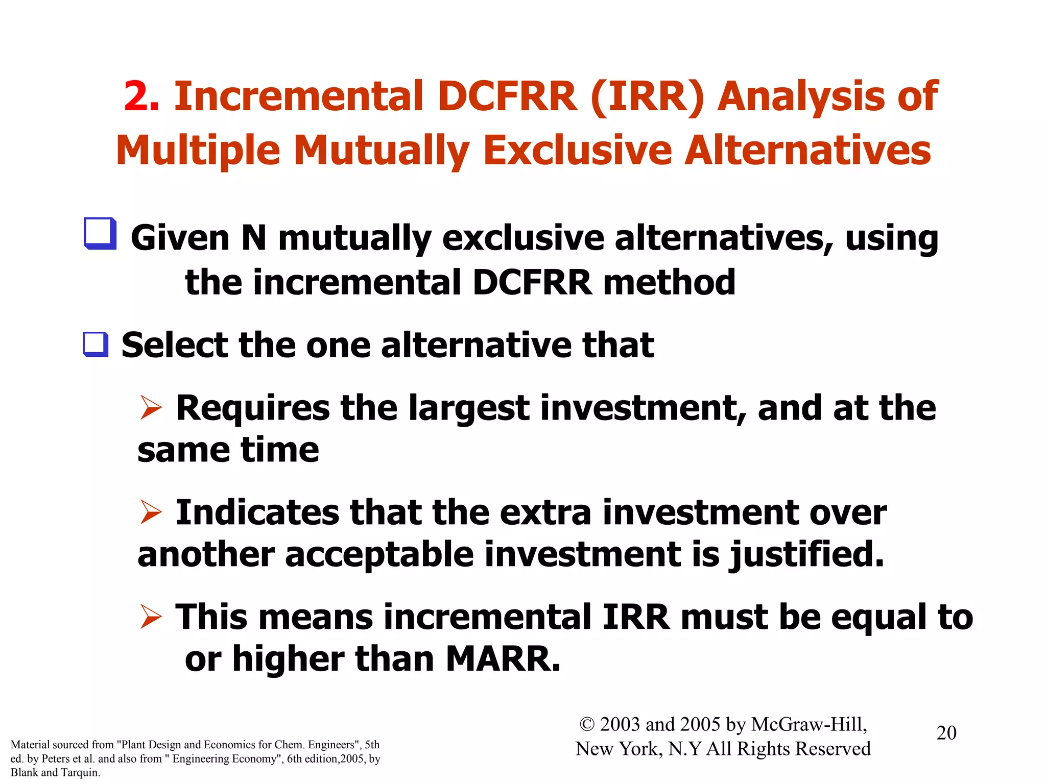 2. Incremental DCFRR (IRR) Analysis of
Multiple Mutually Exclusive Alternatives
 Given N mutually exclusive alternatives, using
the incremental DCFRR method
 Select the one alternative that
 Requires the largest investment, and at the
same time
 Indicates that the extra investment over
another acceptable investment is justified.
 This means incremental IRR must be equal to
or higher than MARR.
Material sourced from "Plant Design and Economics for Chem. Engineers", 5th
ed. by Peters et al. and also from " Engineering Economy", 6th edition,2005, by
Blank and Tarquin.
20© 2003 and 2005 by McGraw-Hill,
New York, N.Y All Rights Reserved
 