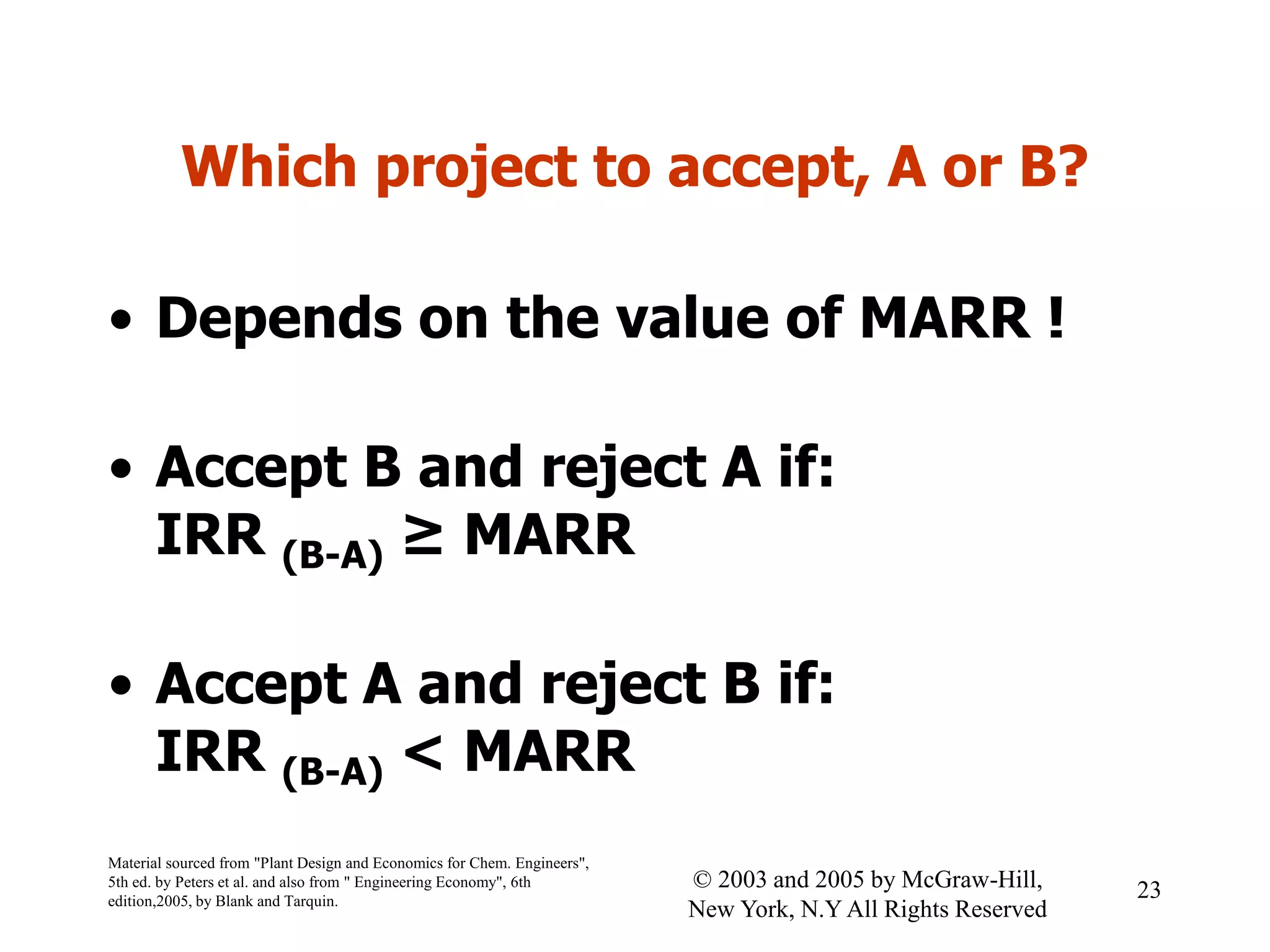 Which project to accept, A or B?
• Depends on the value of MARR !
• Accept B and reject A if:
IRR (B-A) ≥ MARR
• Accept A and reject B if:
IRR (B-A) < MARR
Material sourced from "Plant Design and Economics for Chem. Engineers",
5th ed. by Peters et al. and also from " Engineering Economy", 6th
edition,2005, by Blank and Tarquin.
23© 2003 and 2005 by McGraw-Hill,
New York, N.Y All Rights Reserved
 
