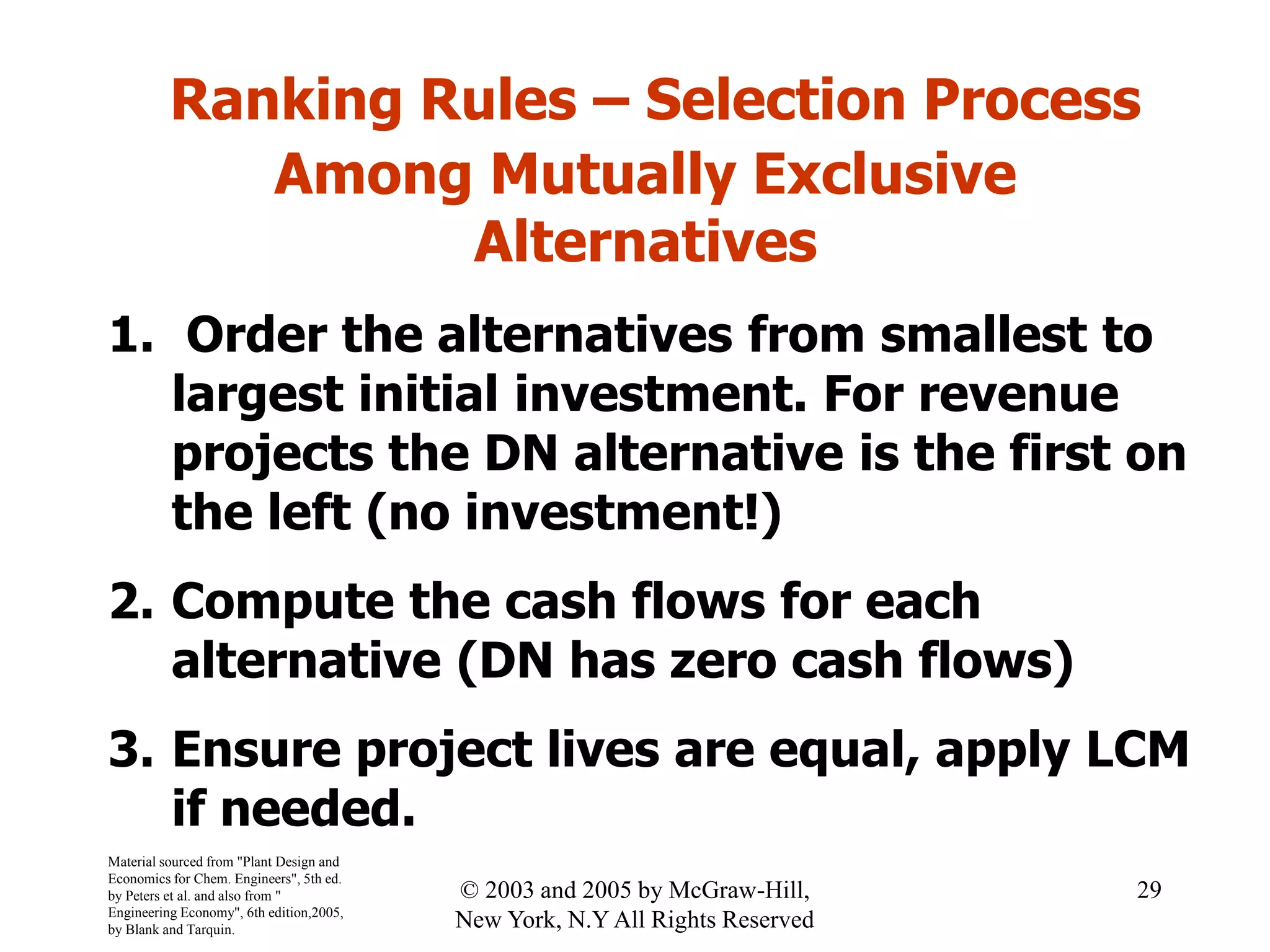 Ranking Rules – Selection Process
Among Mutually Exclusive
Alternatives
1. Order the alternatives from smallest to
largest initial investment. For revenue
projects the DN alternative is the first on
the left (no investment!)
2. Compute the cash flows for each
alternative (DN has zero cash flows)
3. Ensure project lives are equal, apply LCM
if needed.
Material sourced from "Plant Design and
Economics for Chem. Engineers", 5th ed.
by Peters et al. and also from "
Engineering Economy", 6th edition,2005,
by Blank and Tarquin.
29© 2003 and 2005 by McGraw-Hill,
New York, N.Y All Rights Reserved
 