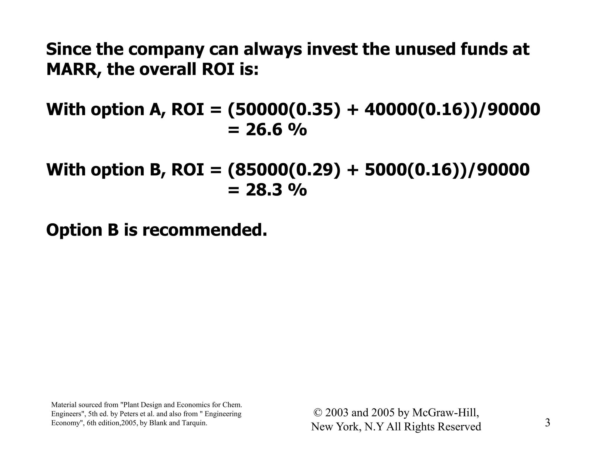 Since the company can always invest the unused funds at
MARR, the overall ROI is:
With option A, ROI = (50000(0.35) + 40000(0.16))/90000
= 26.6 %
With option B, ROI = (85000(0.29) + 5000(0.16))/90000
= 28.3 %
Option B is recommended.
Material sourced from "Plant Design and Economics for Chem.
Engineers", 5th ed. by Peters et al. and also from " Engineering
Economy", 6th edition,2005, by Blank and Tarquin. 3
© 2003 and 2005 by McGraw-Hill,
New York, N.Y All Rights Reserved
 