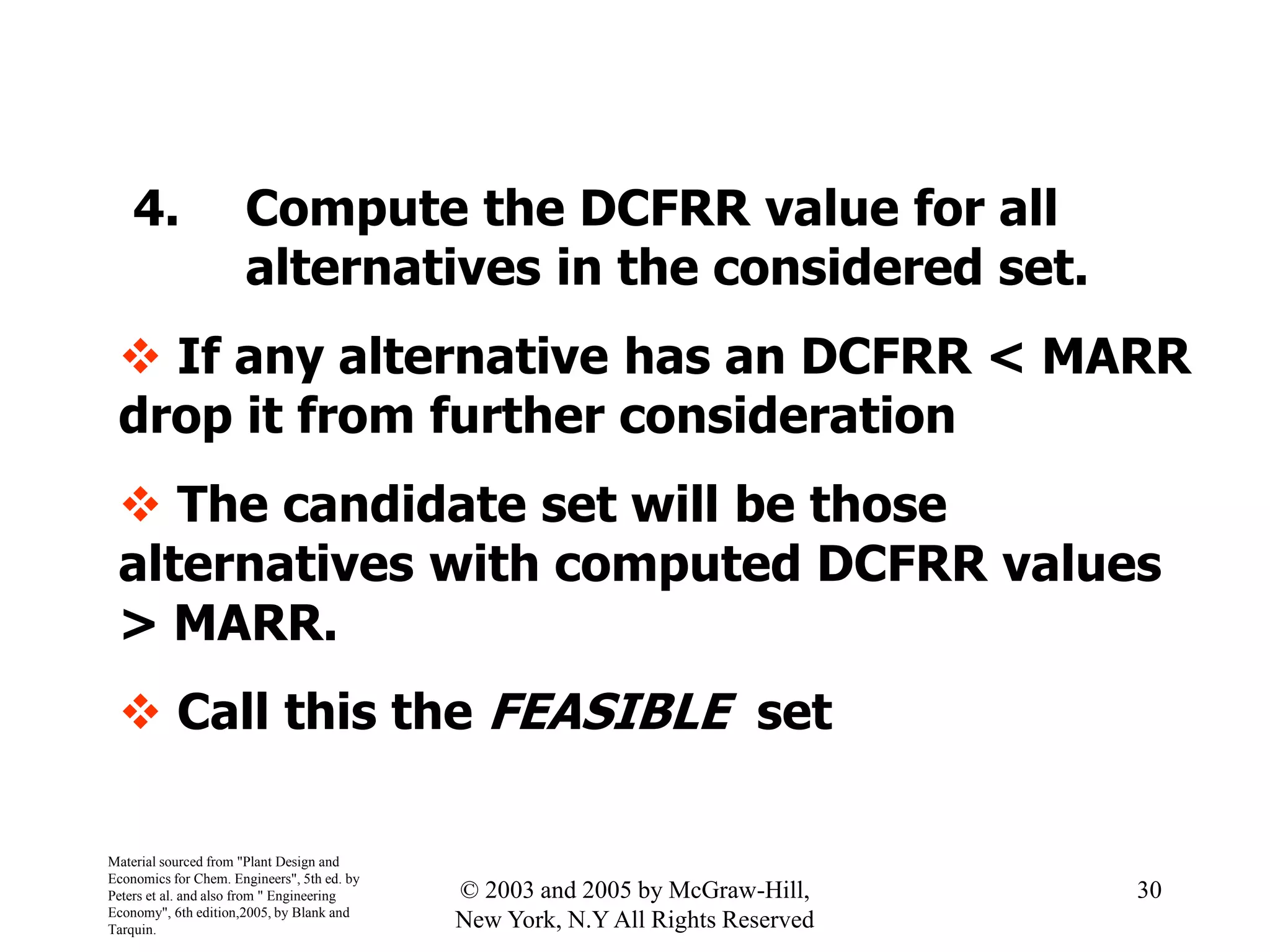 4. Compute the DCFRR value for all
alternatives in the considered set.
 If any alternative has an DCFRR < MARR
drop it from further consideration
 The candidate set will be those
alternatives with computed DCFRR values
> MARR.
 Call this the FEASIBLE set
Material sourced from "Plant Design and
Economics for Chem. Engineers", 5th ed. by
Peters et al. and also from " Engineering
Economy", 6th edition,2005, by Blank and
Tarquin.
30© 2003 and 2005 by McGraw-Hill,
New York, N.Y All Rights Reserved
 