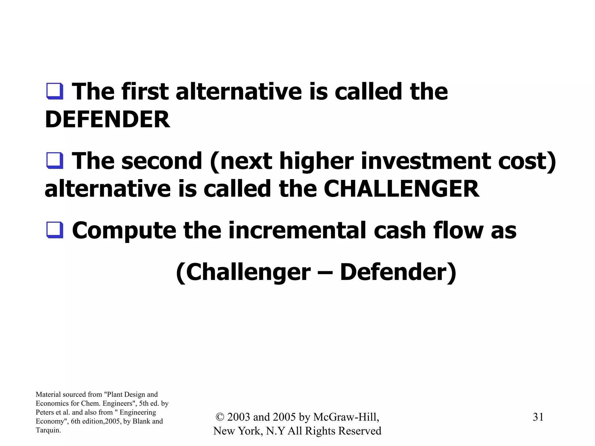  The first alternative is called the
DEFENDER
 The second (next higher investment cost)
alternative is called the CHALLENGER
 Compute the incremental cash flow as
(Challenger – Defender)
Material sourced from "Plant Design and
Economics for Chem. Engineers", 5th ed. by
Peters et al. and also from " Engineering
Economy", 6th edition,2005, by Blank and
Tarquin.
31© 2003 and 2005 by McGraw-Hill,
New York, N.Y All Rights Reserved
 