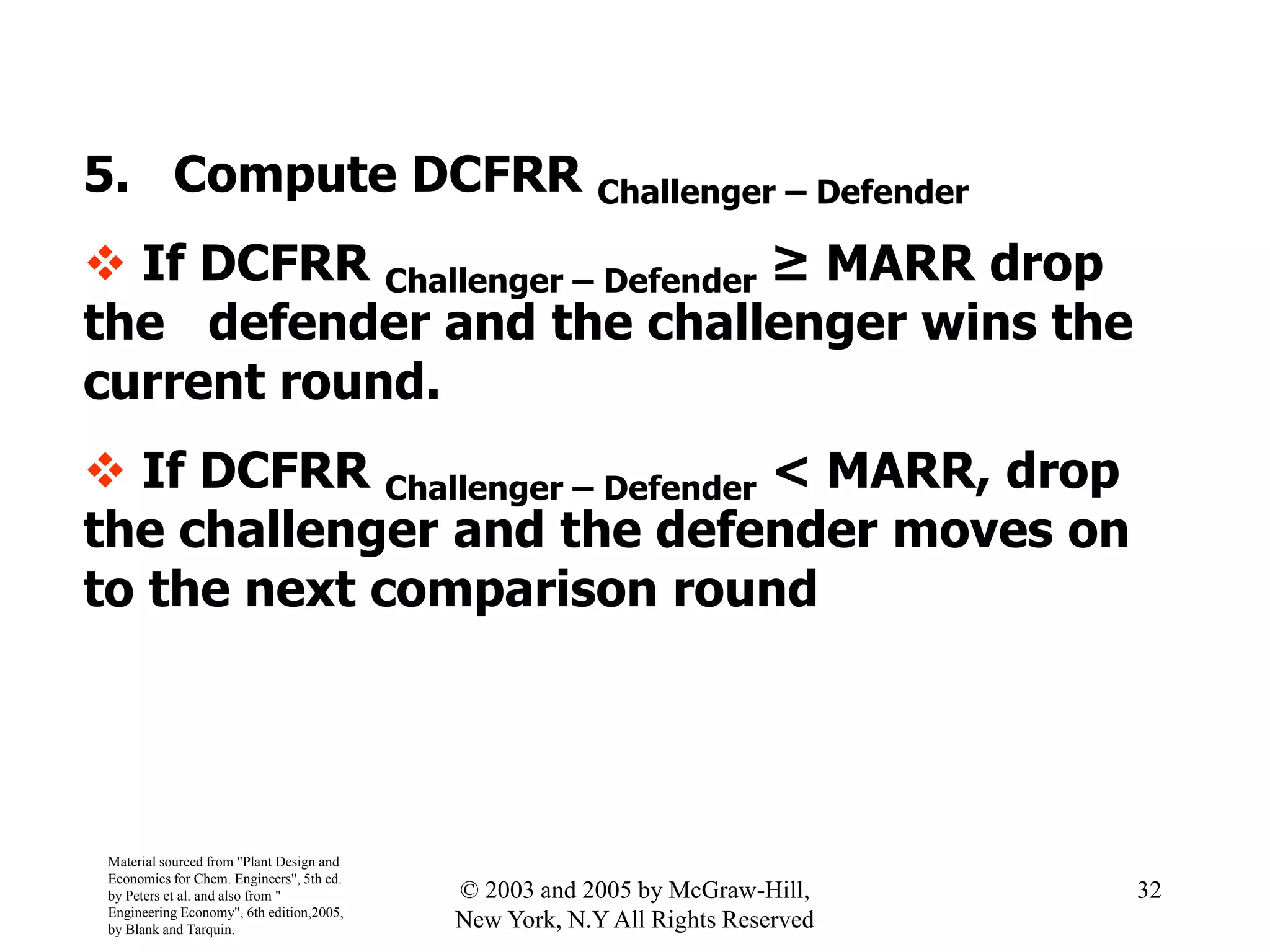 5. Compute DCFRR Challenger – Defender
 If DCFRR Challenger – Defender ≥ MARR drop
the defender and the challenger wins the
current round.
 If DCFRR Challenger – Defender < MARR, drop
the challenger and the defender moves on
to the next comparison round
Material sourced from "Plant Design and
Economics for Chem. Engineers", 5th ed.
by Peters et al. and also from "
Engineering Economy", 6th edition,2005,
by Blank and Tarquin.
32© 2003 and 2005 by McGraw-Hill,
New York, N.Y All Rights Reserved
 