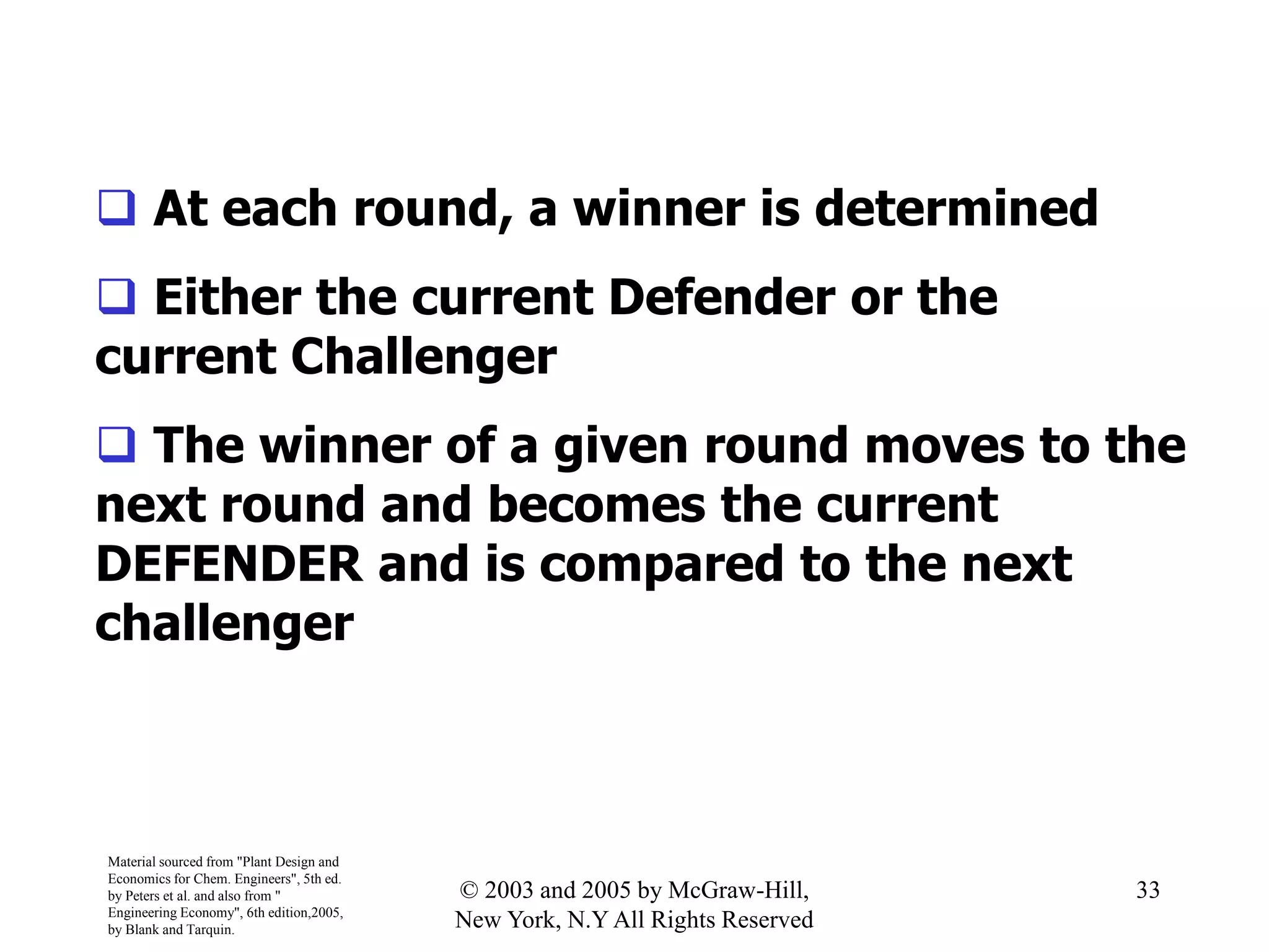  At each round, a winner is determined
 Either the current Defender or the
current Challenger
 The winner of a given round moves to the
next round and becomes the current
DEFENDER and is compared to the next
challenger
Material sourced from "Plant Design and
Economics for Chem. Engineers", 5th ed.
by Peters et al. and also from "
Engineering Economy", 6th edition,2005,
by Blank and Tarquin.
33© 2003 and 2005 by McGraw-Hill,
New York, N.Y All Rights Reserved
 