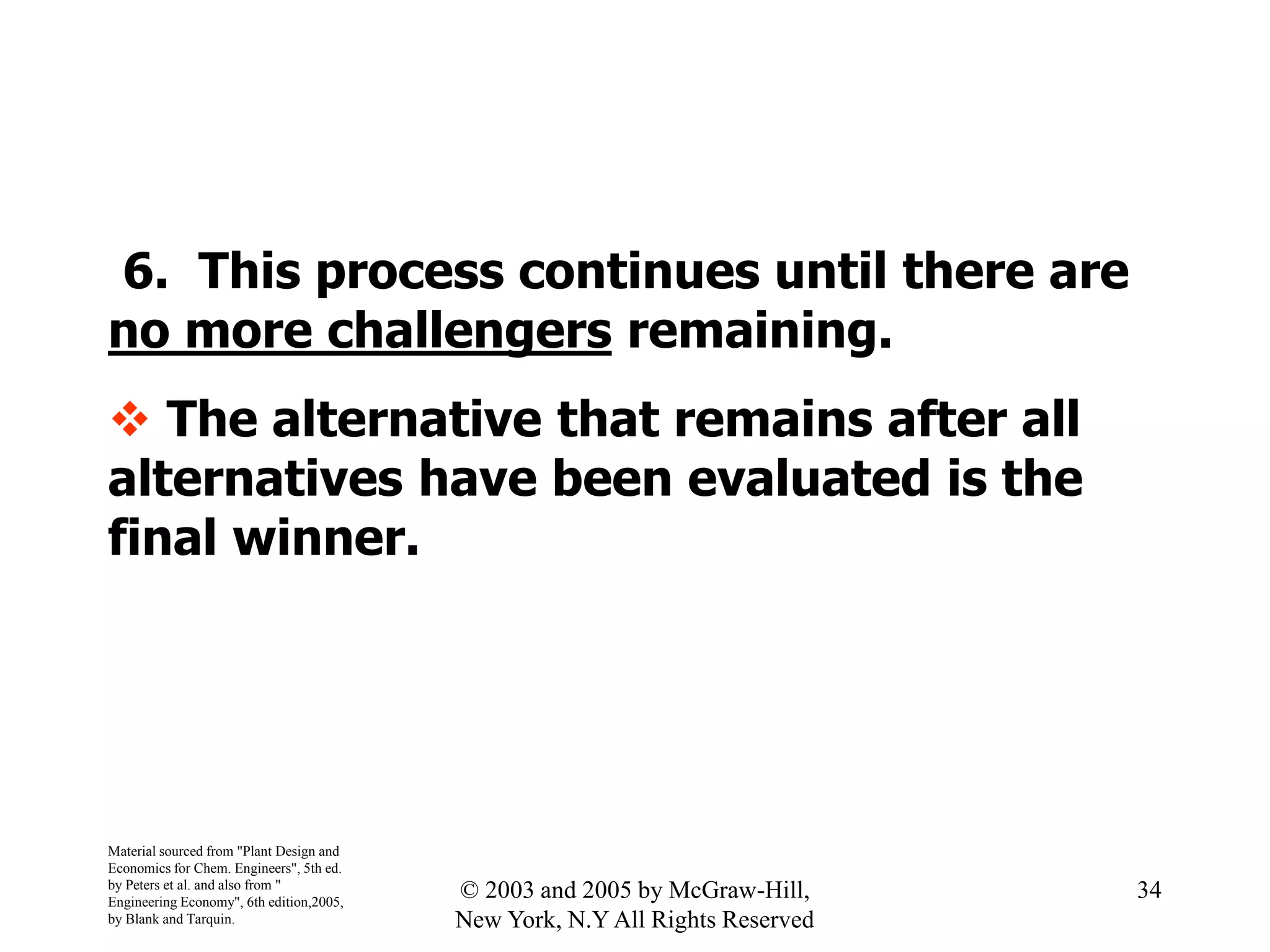 6. This process continues until there are
no more challengers remaining.
 The alternative that remains after all
alternatives have been evaluated is the
final winner.
Material sourced from "Plant Design and
Economics for Chem. Engineers", 5th ed.
by Peters et al. and also from "
Engineering Economy", 6th edition,2005,
by Blank and Tarquin.
34© 2003 and 2005 by McGraw-Hill,
New York, N.Y All Rights Reserved
 