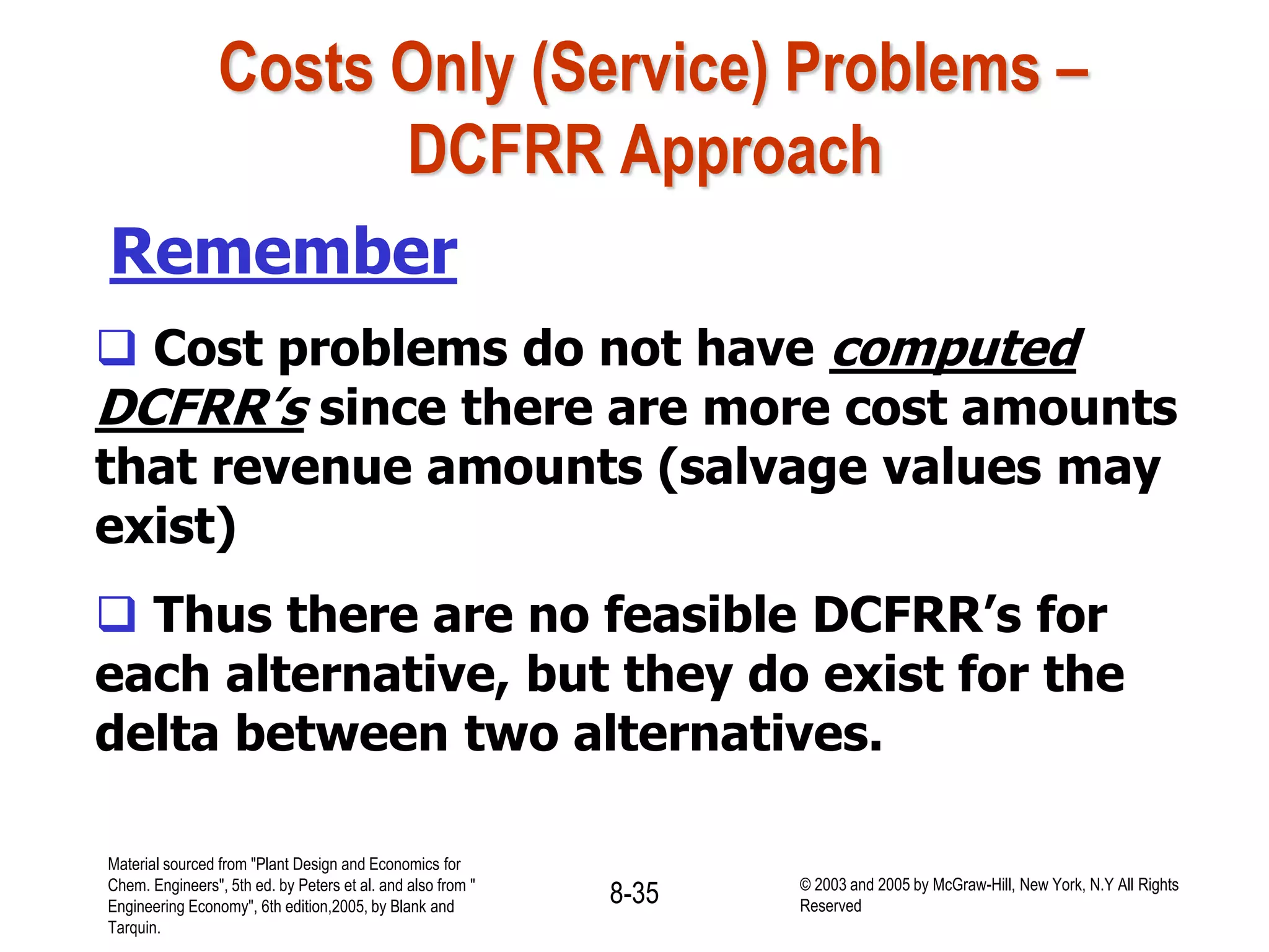 Costs Only (Service) Problems –
DCFRR Approach
Remember
 Cost problems do not have computed
DCFRR’s since there are more cost amounts
that revenue amounts (salvage values may
exist)
 Thus there are no feasible DCFRR’s for
each alternative, but they do exist for the
delta between two alternatives.
Material sourced from "Plant Design and Economics for
Chem. Engineers", 5th ed. by Peters et al. and also from "
Engineering Economy", 6th edition,2005, by Blank and
Tarquin.
8-35 © 2003 and 2005 by McGraw-Hill, New York, N.Y All Rights
Reserved
 