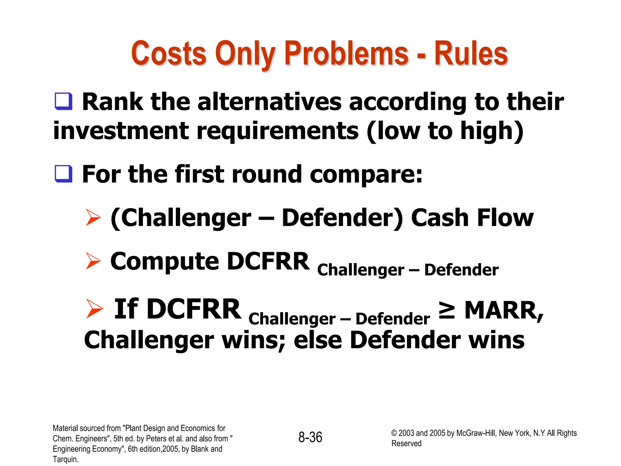 Costs Only Problems - Rules
 Rank the alternatives according to their
investment requirements (low to high)
 For the first round compare:
 (Challenger – Defender) Cash Flow
 Compute DCFRR Challenger – Defender
 If DCFRR Challenger – Defender ≥ MARR,
Challenger wins; else Defender wins
Material sourced from "Plant Design and Economics for
Chem. Engineers", 5th ed. by Peters et al. and also from "
Engineering Economy", 6th edition,2005, by Blank and
Tarquin.
8-36 © 2003 and 2005 by McGraw-Hill, New York, N.Y All Rights
Reserved
 