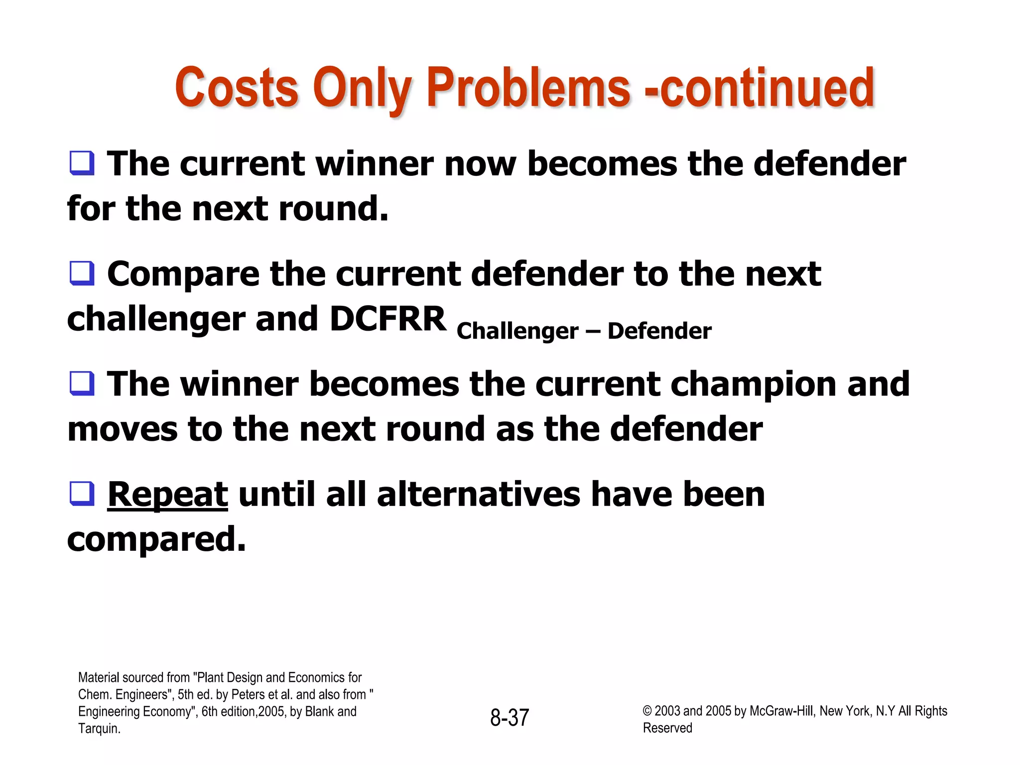 Costs Only Problems -continued
 The current winner now becomes the defender
for the next round.
 Compare the current defender to the next
challenger and DCFRR Challenger – Defender
 The winner becomes the current champion and
moves to the next round as the defender
 Repeat until all alternatives have been
compared.
Material sourced from "Plant Design and Economics for
Chem. Engineers", 5th ed. by Peters et al. and also from "
Engineering Economy", 6th edition,2005, by Blank and
Tarquin.
8-37 © 2003 and 2005 by McGraw-Hill, New York, N.Y All Rights
Reserved
 