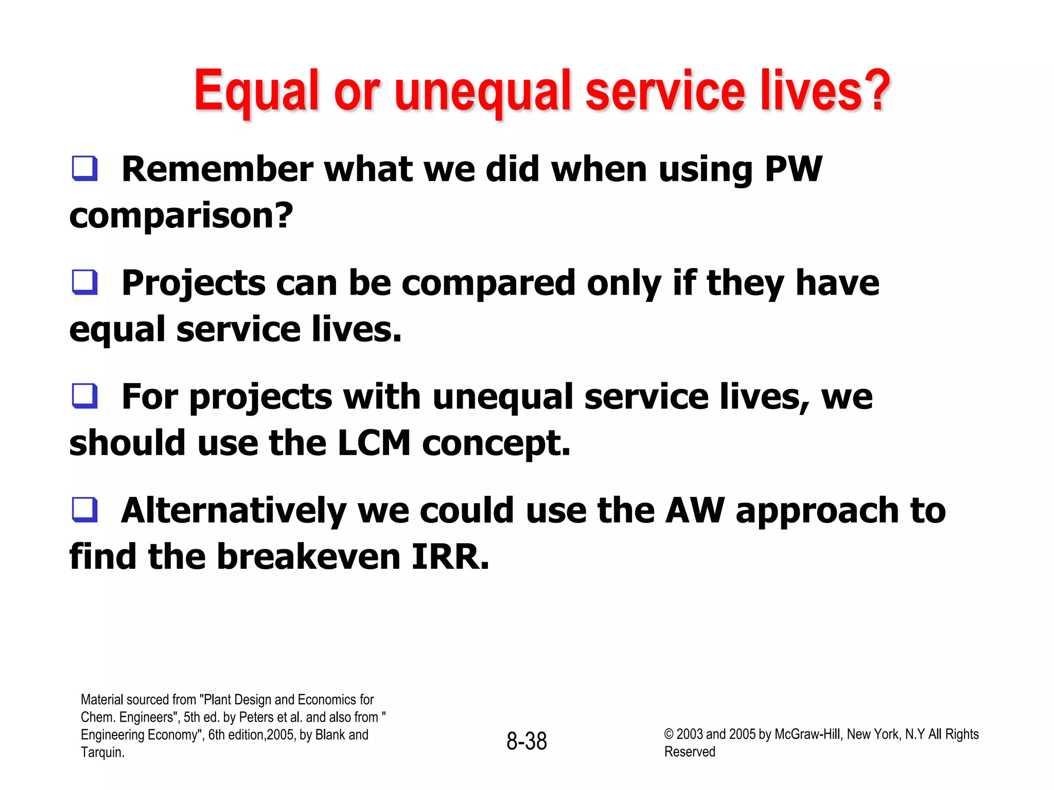 Equal or unequal service lives?
 Remember what we did when using PW
comparison?
 Projects can be compared only if they have
equal service lives.
 For projects with unequal service lives, we
should use the LCM concept.
 Alternatively we could use the AW approach to
find the breakeven IRR.
Material sourced from "Plant Design and Economics for
Chem. Engineers", 5th ed. by Peters et al. and also from "
Engineering Economy", 6th edition,2005, by Blank and
Tarquin.
8-38 © 2003 and 2005 by McGraw-Hill, New York, N.Y All Rights
Reserved
 