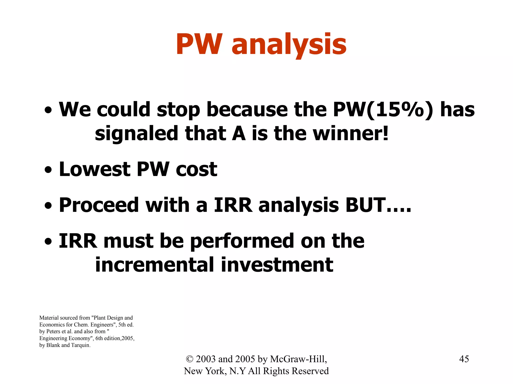 PW analysis
• We could stop because the PW(15%) has
signaled that A is the winner!
• Lowest PW cost
• Proceed with a IRR analysis BUT….
• IRR must be performed on the
incremental investment
Material sourced from "Plant Design and
Economics for Chem. Engineers", 5th ed.
by Peters et al. and also from "
Engineering Economy", 6th edition,2005,
by Blank and Tarquin.
45© 2003 and 2005 by McGraw-Hill,
New York, N.Y All Rights Reserved
 