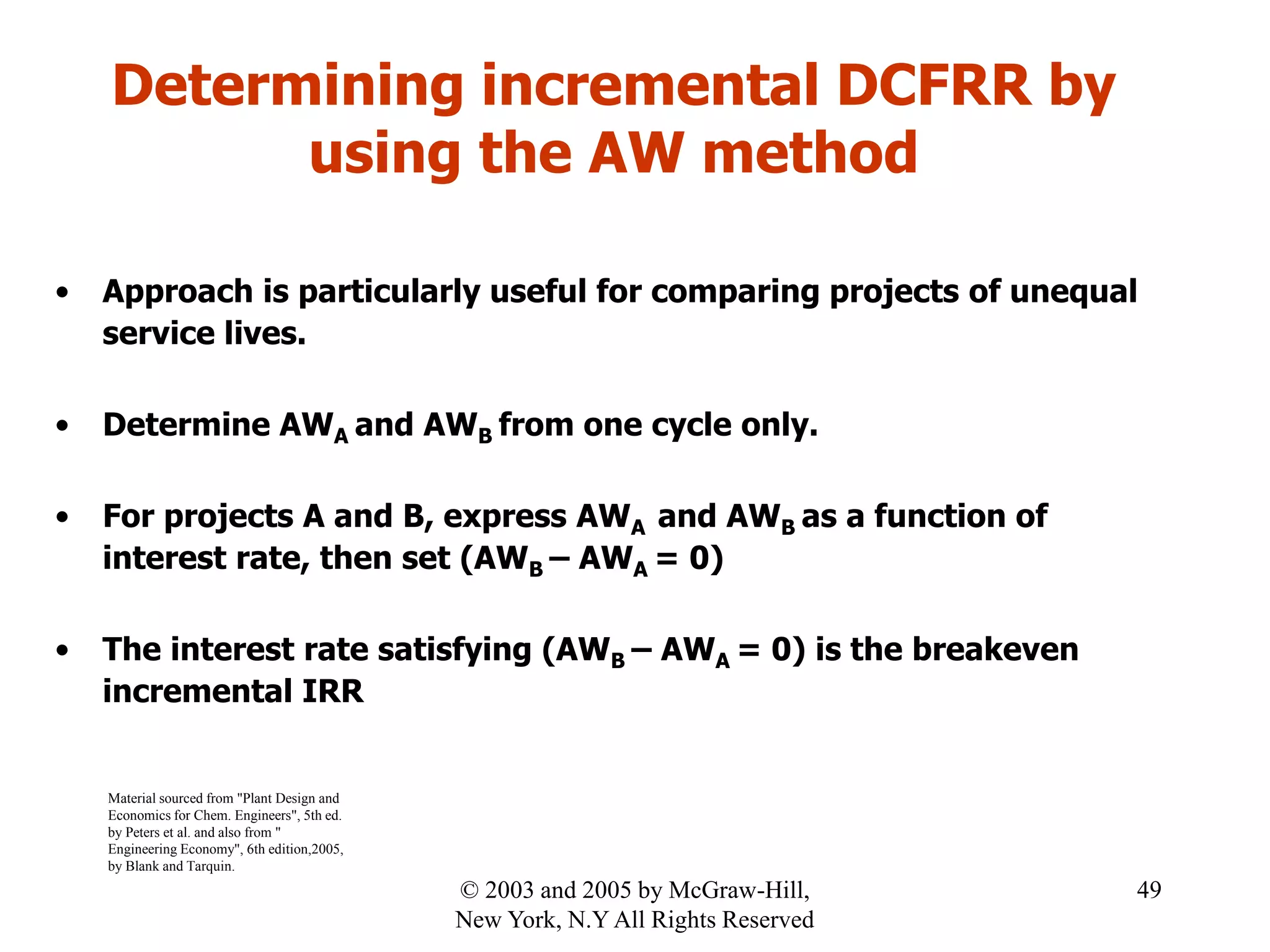 Determining incremental DCFRR by
using the AW method
• Approach is particularly useful for comparing projects of unequal
service lives.
• Determine AWA and AWB from one cycle only.
• For projects A and B, express AWA and AWB as a function of
interest rate, then set (AWB – AWA = 0)
• The interest rate satisfying (AWB – AWA = 0) is the breakeven
incremental IRR
Material sourced from "Plant Design and
Economics for Chem. Engineers", 5th ed.
by Peters et al. and also from "
Engineering Economy", 6th edition,2005,
by Blank and Tarquin.
49© 2003 and 2005 by McGraw-Hill,
New York, N.Y All Rights Reserved
 
