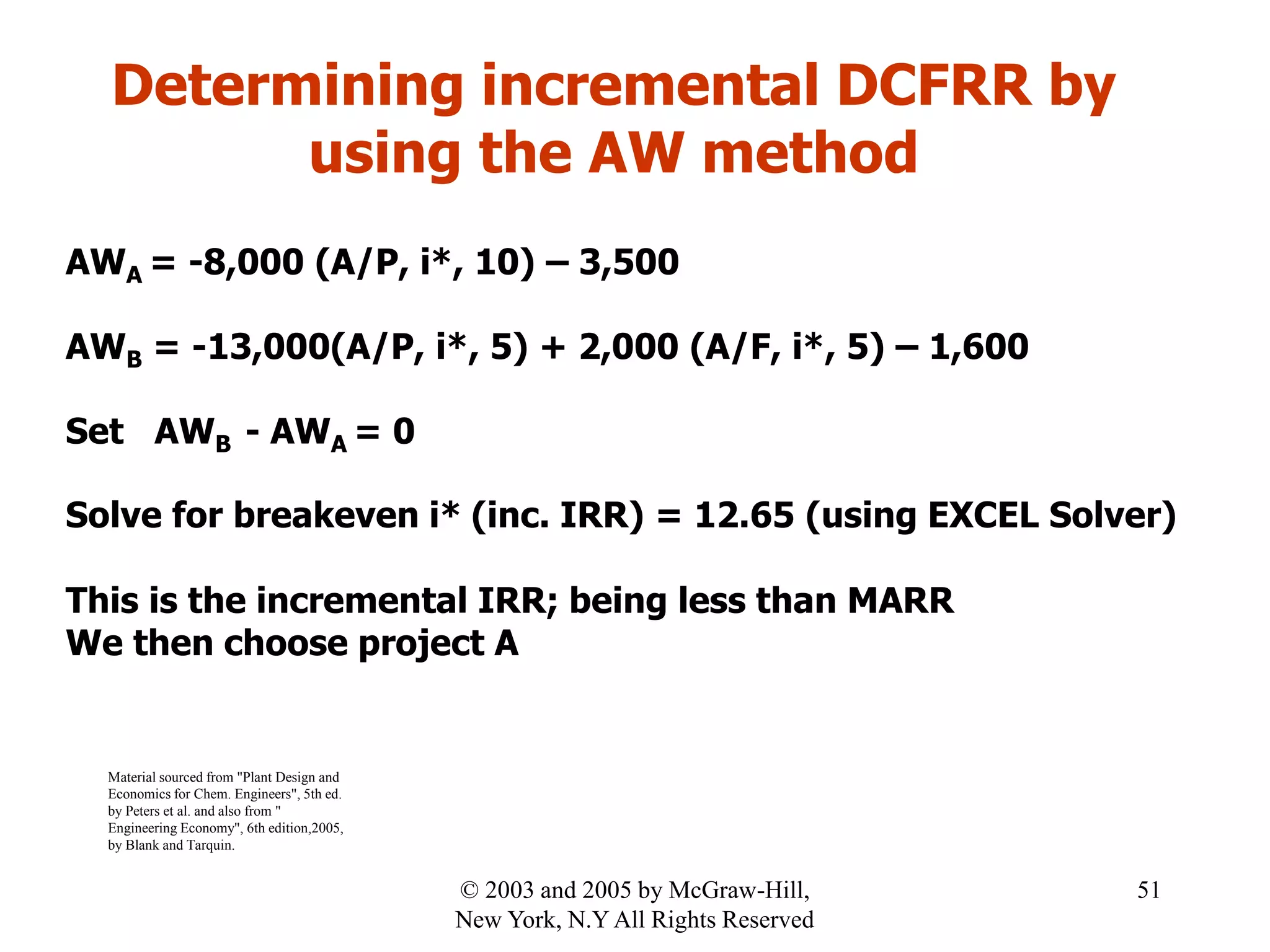 Determining incremental DCFRR by
using the AW method
AWA = -8,000 (A/P, i*, 10) – 3,500
AWB = -13,000(A/P, i*, 5) + 2,000 (A/F, i*, 5) – 1,600
Set AWB - AWA = 0
Solve for breakeven i* (inc. IRR) = 12.65 (using EXCEL Solver)
This is the incremental IRR; being less than MARR
We then choose project A
Material sourced from "Plant Design and
Economics for Chem. Engineers", 5th ed.
by Peters et al. and also from "
Engineering Economy", 6th edition,2005,
by Blank and Tarquin.
51© 2003 and 2005 by McGraw-Hill,
New York, N.Y All Rights Reserved
 